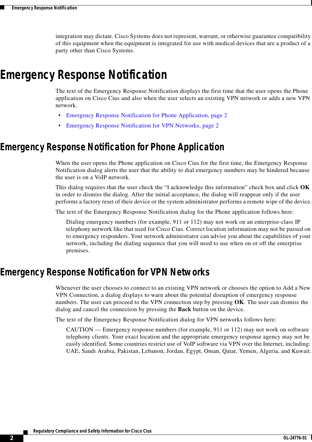  2Regulatory Compliance and Safety Information for Cisco Cius OL-24776-01  Emergency Response Notificationintegration may dictate. Cisco Systems does not represent, warrant, or otherwise guarantee compatibility of this equipment when the equipment is integrated for use with medical devices that are a product of a party other than Cisco Systems.Emergency Response NotificationThe text of the Emergency Response Notification displays the first time that the user opens the Phone application on Cisco Cius and also when the user selects an existing VPN network or adds a new VPN network. • Emergency Response Notification for Phone Application, page 2 • Emergency Response Notification for VPN Networks, page 2Emergency Response Notification for Phone ApplicationWhen the user opens the Phone application on Cisco Cius for the first time, the Emergency Response Notification dialog alerts the user that the ability to dial emergency numbers may be hindered because the user is on a VoIP network.This dialog requires that the user check the “I acknowledge this information” check box and click OK in order to dismiss the dialog. After the initial acceptance, the dialog will reappear only if the user performs a factory reset of their device or the system administrator performs a remote wipe of the device.The text of the Emergency Response Notification dialog for the Phone application follows here:Dialing emergency numbers (for example, 911 or 112) may not work on an enterprise-class IP telephony network like that used for Cisco Cius. Correct location information may not be passed on to emergency responders. Your network administrator can advise you about the capabilities of your network, including the dialing sequence that you will need to use when on or off the enterprise premises.Emergency Response Notification for VPN NetworksWhenever the user chooses to connect to an existing VPN network or chooses the option to Add a New VPN Connection, a dialog displays to warn about the potential disruption of emergency response numbers. The user can proceed to the VPN connection step by pressing OK. The user can dismiss the dialog and cancel the connection by pressing the Back button on the device.The text of the Emergency Response Notification dialog for VPN networks follows here:CAUTION — Emergency response numbers (for example, 911 or 112) may not work on software telephony clients. Your exact location and the appropriate emergency response agency may not be easily identified. Some countries restrict use of VoIP software via VPN over the Internet, including: UAE, Saudi Arabia, Pakistan, Lebanon, Jordan, Egypt, Oman, Qatar, Yemen, Algeria, and Kuwait.