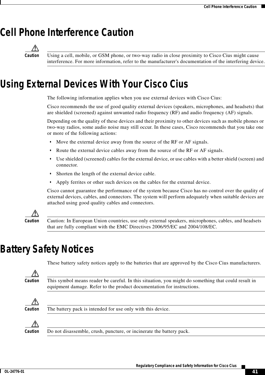  41Regulatory Compliance and Safety Information for Cisco CiusOL-24776-01  Cell Phone Interference CautionCell Phone Interference CautionCaution Using a cell, mobile, or GSM phone, or two-way radio in close proximity to Cisco Cius might cause interference. For more information, refer to the manufacturer&apos;s documentation of the interfering device.Using External Devices With Your Cisco CiusThe following information applies when you use external devices with Cisco Cius:Cisco recommends the use of good quality external devices (speakers, microphones, and headsets) that are shielded (screened) against unwanted radio frequency (RF) and audio frequency (AF) signals. Depending on the quality of these devices and their proximity to other devices such as mobile phones or two-way radios, some audio noise may still occur. In these cases, Cisco recommends that you take one or more of the following actions:  • Move the external device away from the source of the RF or AF signals.  • Route the external device cables away from the source of the RF or AF signals.  • Use shielded (screened) cables for the external device, or use cables with a better shield (screen) and connector. • Shorten the length of the external device cable. • Apply ferrites or other such devices on the cables for the external device. Cisco cannot guarantee the performance of the system because Cisco has no control over the quality of external devices, cables, and connectors. The system will perform adequately when suitable devices are attached using good quality cables and connectors. Caution Caution: In European Union countries, use only external speakers, microphones, cables, and headsets that are fully compliant with the EMC Directives 2006/95/EC and 2004/108/EC.Battery Safety NoticesThese battery safety notices apply to the batteries that are approved by the Cisco Cius manufacturers.Caution This symbol means reader be careful. In this situation, you might do something that could result in equipment damage. Refer to the product documentation for instructions.Caution The battery pack is intended for use only with this device.Caution Do not disassemble, crush, puncture, or incinerate the battery pack.