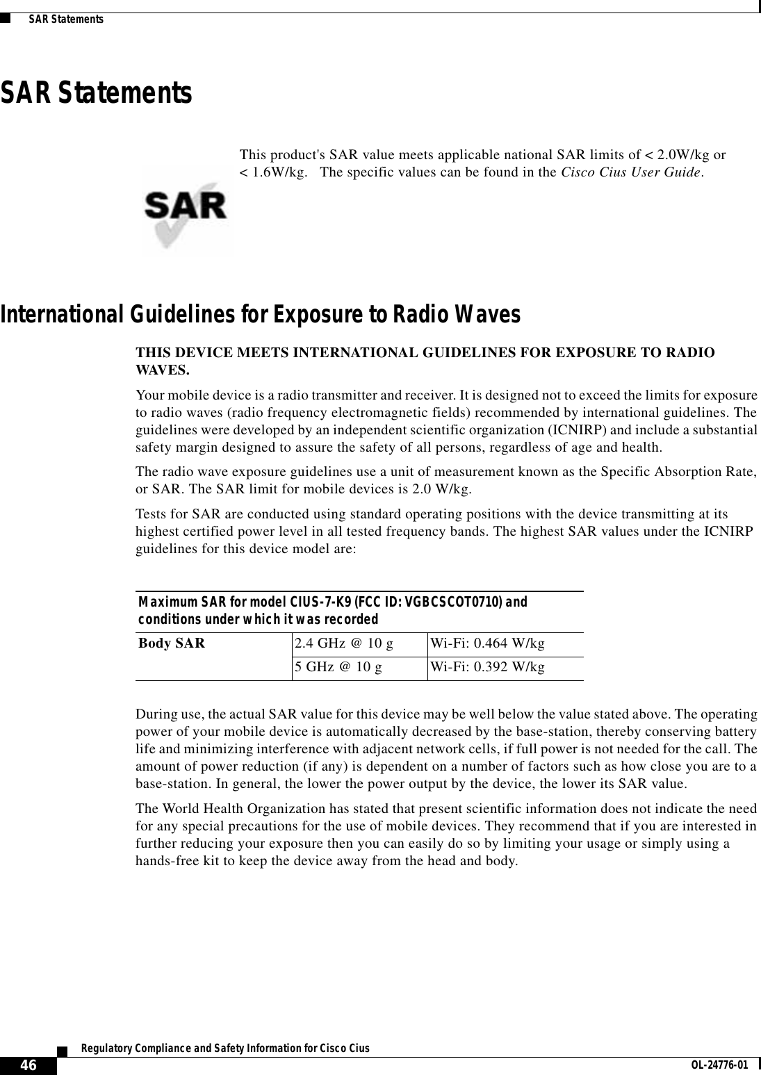  46Regulatory Compliance and Safety Information for Cisco Cius OL-24776-01  SAR StatementsSAR StatementsInternational Guidelines for Exposure to Radio WavesTHIS DEVICE MEETS INTERNATIONAL GUIDELINES FOR EXPOSURE TO RADIO WAVES.Your mobile device is a radio transmitter and receiver. It is designed not to exceed the limits for exposure to radio waves (radio frequency electromagnetic fields) recommended by international guidelines. The guidelines were developed by an independent scientific organization (ICNIRP) and include a substantial safety margin designed to assure the safety of all persons, regardless of age and health.The radio wave exposure guidelines use a unit of measurement known as the Specific Absorption Rate, or SAR. The SAR limit for mobile devices is 2.0 W/kg.Tests for SAR are conducted using standard operating positions with the device transmitting at its highest certified power level in all tested frequency bands. The highest SAR values under the ICNIRP guidelines for this device model are:During use, the actual SAR value for this device may be well below the value stated above. The operating power of your mobile device is automatically decreased by the base-station, thereby conserving battery life and minimizing interference with adjacent network cells, if full power is not needed for the call. The amount of power reduction (if any) is dependent on a number of factors such as how close you are to a base-station. In general, the lower the power output by the device, the lower its SAR value.The World Health Organization has stated that present scientific information does not indicate the need for any special precautions for the use of mobile devices. They recommend that if you are interested in further reducing your exposure then you can easily do so by limiting your usage or simply using a hands-free kit to keep the device away from the head and body.This product&apos;s SAR value meets applicable national SAR limits of &lt; 2.0W/kg or &lt; 1.6W/kg.   The specific values can be found in the Cisco Cius User Guide.Maximum SAR for model CIUS-7-K9 (FCC ID: VGBCSCOT0710) and conditions under which it was recordedBody SAR 2.4 GHz @ 10 g Wi-Fi: 0.464 W/kg5 GHz @ 10 g Wi-Fi: 0.392 W/kg