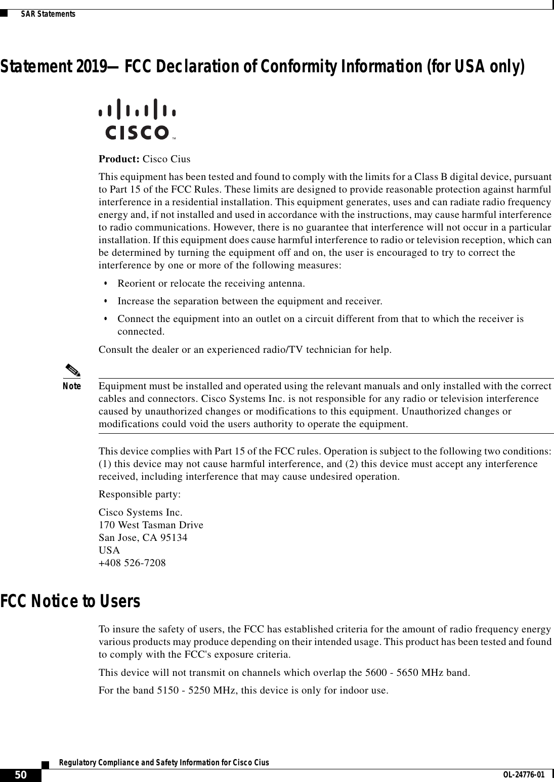  50Regulatory Compliance and Safety Information for Cisco Cius OL-24776-01  SAR StatementsStatement 2019—FCC Declaration of Conformity Information (for USA only)Product: Cisco CiusThis equipment has been tested and found to comply with the limits for a Class B digital device, pursuant to Part 15 of the FCC Rules. These limits are designed to provide reasonable protection against harmful interference in a residential installation. This equipment generates, uses and can radiate radio frequency energy and, if not installed and used in accordance with the instructions, may cause harmful interference to radio communications. However, there is no guarantee that interference will not occur in a particular installation. If this equipment does cause harmful interference to radio or television reception, which can be determined by turning the equipment off and on, the user is encouraged to try to correct the interference by one or more of the following measures: • Reorient or relocate the receiving antenna.  • Increase the separation between the equipment and receiver.  • Connect the equipment into an outlet on a circuit different from that to which the receiver is connected. Consult the dealer or an experienced radio/TV technician for help.Note Equipment must be installed and operated using the relevant manuals and only installed with the correct cables and connectors. Cisco Systems Inc. is not responsible for any radio or television interference caused by unauthorized changes or modifications to this equipment. Unauthorized changes or modifications could void the users authority to operate the equipment.This device complies with Part 15 of the FCC rules. Operation is subject to the following two conditions: (1) this device may not cause harmful interference, and (2) this device must accept any interference received, including interference that may cause undesired operation.Responsible party:Cisco Systems Inc. 170 West Tasman Drive San Jose, CA 95134 USA +408 526-7208FCC Notice to UsersTo insure the safety of users, the FCC has established criteria for the amount of radio frequency energy various products may produce depending on their intended usage. This product has been tested and found to comply with the FCC&apos;s exposure criteria.This device will not transmit on channels which overlap the 5600 - 5650 MHz band.For the band 5150 - 5250 MHz, this device is only for indoor use.