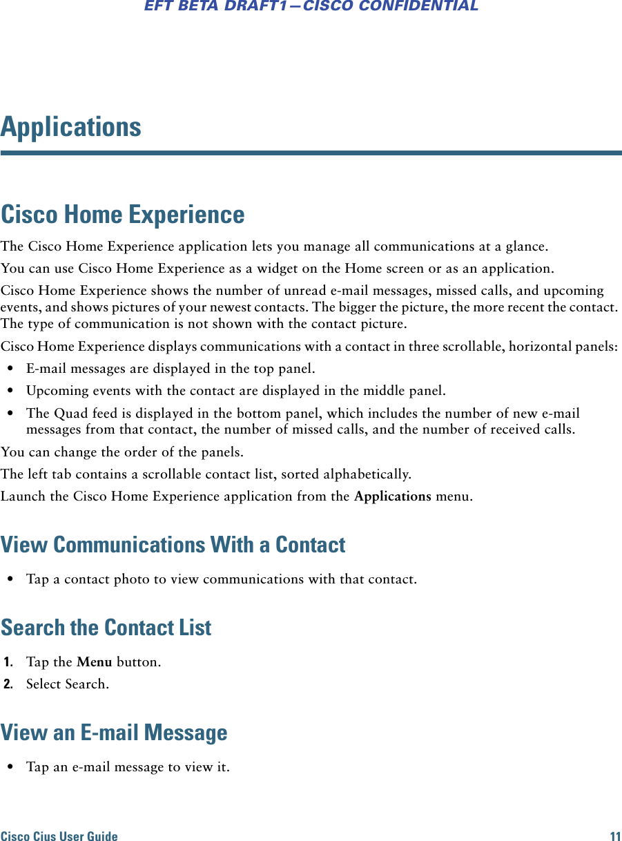Cisco Cius User Guide 11EFT BETA DRAFT1—CISCO CONFIDENTIALApplicationsCisco Home ExperienceThe Cisco Home Experience application lets you manage all communications at a glance.You can use Cisco Home Experience as a widget on the Home screen or as an application.Cisco Home Experience shows the number of unread e-mail messages, missed calls, and upcoming events, and shows pictures of your newest contacts. The bigger the picture, the more recent the contact. The type of communication is not shown with the contact picture.Cisco Home Experience displays communications with a contact in three scrollable, horizontal panels:  • E-mail messages are displayed in the top panel. • Upcoming events with the contact are displayed in the middle panel. • The Quad feed is displayed in the bottom panel, which includes the number of new e-mail messages from that contact, the number of missed calls, and the number of received calls.You can change the order of the panels.The left tab contains a scrollable contact list, sorted alphabetically. Launch the Cisco Home Experience application from the Applications menu.View Communications With a Contact • Tap a contact photo to view communications with that contact.Search the Contact List1. Tap the Menu button.2. Select Search.View an E-mail Message • Tap an e-mail message to view it. 