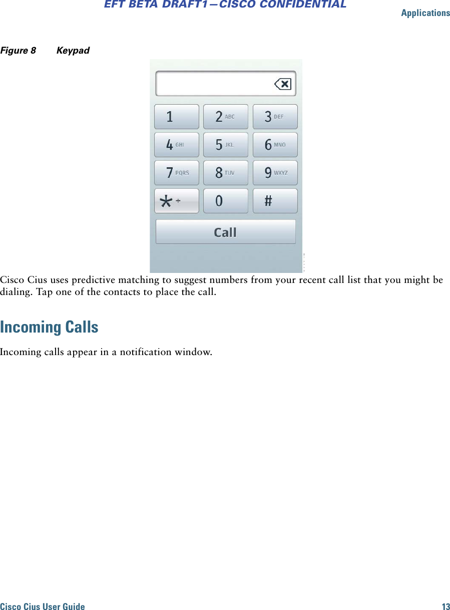 ApplicationsCisco Cius User Guide 13EFT BETA DRAFT1—CISCO CONFIDENTIALFigure 8 KeypadCisco Cius uses predictive matching to suggest numbers from your recent call list that you might be dialing. Tap one of the contacts to place the call.Incoming CallsIncoming calls appear in a notification window. 
