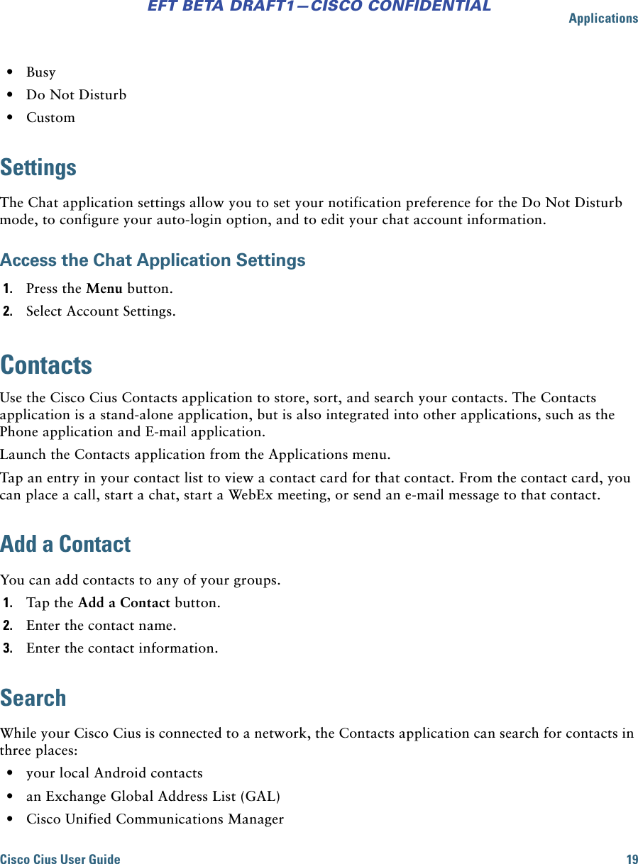 ApplicationsCisco Cius User Guide 19EFT BETA DRAFT1—CISCO CONFIDENTIAL • Busy • Do Not Disturb • CustomSettingsThe Chat application settings allow you to set your notification preference for the Do Not Disturb mode, to configure your auto-login option, and to edit your chat account information.Access the Chat Application Settings1. Press the Menu button.2. Select Account Settings.ContactsUse the Cisco Cius Contacts application to store, sort, and search your contacts. The Contacts application is a stand-alone application, but is also integrated into other applications, such as the Phone application and E-mail application. Launch the Contacts application from the Applications menu.Tap an entry in your contact list to view a contact card for that contact. From the contact card, you can place a call, start a chat, start a WebEx meeting, or send an e-mail message to that contact.Add a ContactYou can add contacts to any of your groups.1. Tap the Add a Contact button. 2. Enter the contact name. 3. Enter the contact information.SearchWhile your Cisco Cius is connected to a network, the Contacts application can search for contacts in three places: • your local Android contacts • an Exchange Global Address List (GAL) • Cisco Unified Communications Manager