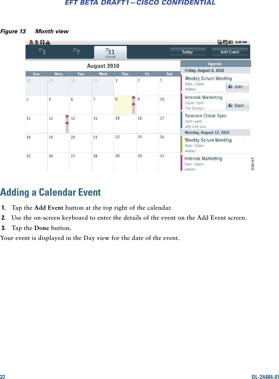 22 OL-24484-01EFT BETA DRAFT1—CISCO CONFIDENTIALFigure 13 Month viewAdding a Calendar Event1. Tap the Add Event button at the top right of the calendar. 2. Use the on-screen keyboard to enter the details of the event on the Add Event screen. 3. Tap the Done button. Your event is displayed in the Day view for the date of the event.