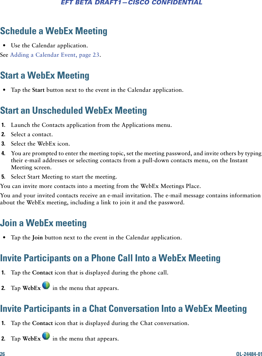 26 OL-24484-01EFT BETA DRAFT1—CISCO CONFIDENTIALSchedule a WebEx Meeting • Use the Calendar application.See Adding a Calendar Event, page 23.Start a WebEx Meeting • Tap the Start button next to the event in the Calendar application.Start an Unscheduled WebEx Meeting1. Launch the Contacts application from the Applications menu.2. Select a contact.3. Select the WebEx icon.4. You are prompted to enter the meeting topic, set the meeting password, and invite others by typing their e-mail addresses or selecting contacts from a pull-down contacts menu, on the Instant Meeting screen.5. Select Start Meeting to start the meeting.You can invite more contacts into a meeting from the WebEx Meetings Place.You and your invited contacts receive an e-mail invitation. The e-mail message contains information about the WebEx meeting, including a link to join it and the password.Join a WebEx meeting  • Tap the Join button next to the event in the Calendar application.Invite Participants on a Phone Call Into a WebEx Meeting1. Tap the Contact icon that is displayed during the phone call. 2. Tap WebEx  in the menu that appears.Invite Participants in a Chat Conversation Into a WebEx Meeting1. Tap the Contact icon that is displayed during the Chat conversation. 2. Tap WebEx  in the menu that appears.