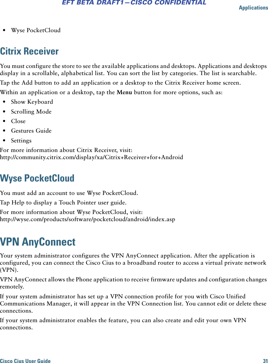 ApplicationsCisco Cius User Guide 31EFT BETA DRAFT1—CISCO CONFIDENTIAL • Wyse PocketCloudCitrix ReceiverYou must configure the store to see the available applications and desktops. Applications and desktops display in a scrollable, alphabetical list. You can sort the list by categories. The list is searchable.Tap the Add button to add an application or a desktop to the Citrix Receiver home screen.Within an application or a desktop, tap the Menu button for more options, such as: • Show Keyboard • Scrolling Mode • Close • Gestures Guide • SettingsFor more information about Citrix Receiver, visit: http://community.citrix.com/display/xa/Citrix+Receiver+for+AndroidWyse PocketCloudYou must add an account to use Wyse PocketCloud.Tap Help to display a Touch Pointer user guide.For more information about Wyse PocketCloud, visit: http://wyse.com/products/software/pocketcloud/android/index.aspVPN AnyConnectYour system administrator configures the VPN AnyConnect application. After the application is configured, you can connect the Cisco Cius to a broadband router to access a virtual private network (VPN).VPN AnyConnect allows the Phone application to receive firmware updates and configuration changes remotely.If your system administrator has set up a VPN connection profile for you with Cisco Unified Communications Manager, it will appear in the VPN Connection list. You cannot edit or delete these connections.If your system administrator enables the feature, you can also create and edit your own VPN connections.