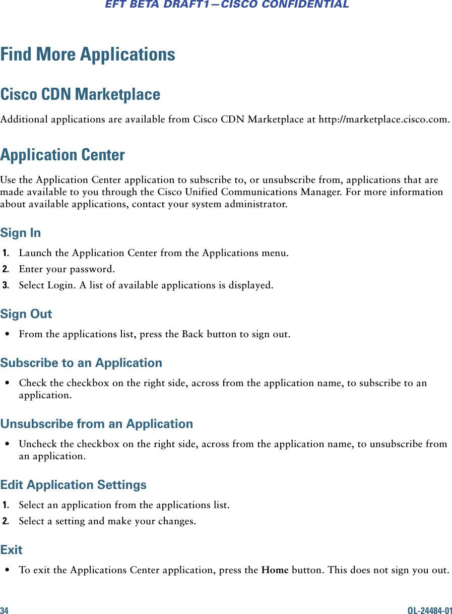 34 OL-24484-01EFT BETA DRAFT1—CISCO CONFIDENTIALFind More ApplicationsCisco CDN MarketplaceAdditional applications are available from Cisco CDN Marketplace at http://marketplace.cisco.com.Application CenterUse the Application Center application to subscribe to, or unsubscribe from, applications that are made available to you through the Cisco Unified Communications Manager. For more information about available applications, contact your system administrator.Sign In1. Launch the Application Center from the Applications menu.2. Enter your password.3. Select Login. A list of available applications is displayed.Sign Out • From the applications list, press the Back button to sign out.Subscribe to an Application • Check the checkbox on the right side, across from the application name, to subscribe to an application.Unsubscribe from an Application • Uncheck the checkbox on the right side, across from the application name, to unsubscribe from an application.Edit Application Settings1. Select an application from the applications list.2. Select a setting and make your changes.Exit • To exit the Applications Center application, press the Home button. This does not sign you out.