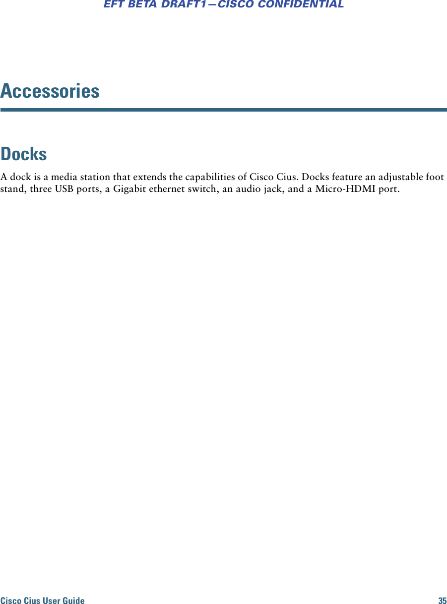 Cisco Cius User Guide 35EFT BETA DRAFT1—CISCO CONFIDENTIALAccessoriesDocksA dock is a media station that extends the capabilities of Cisco Cius. Docks feature an adjustable foot stand, three USB ports, a Gigabit ethernet switch, an audio jack, and a Micro-HDMI port.