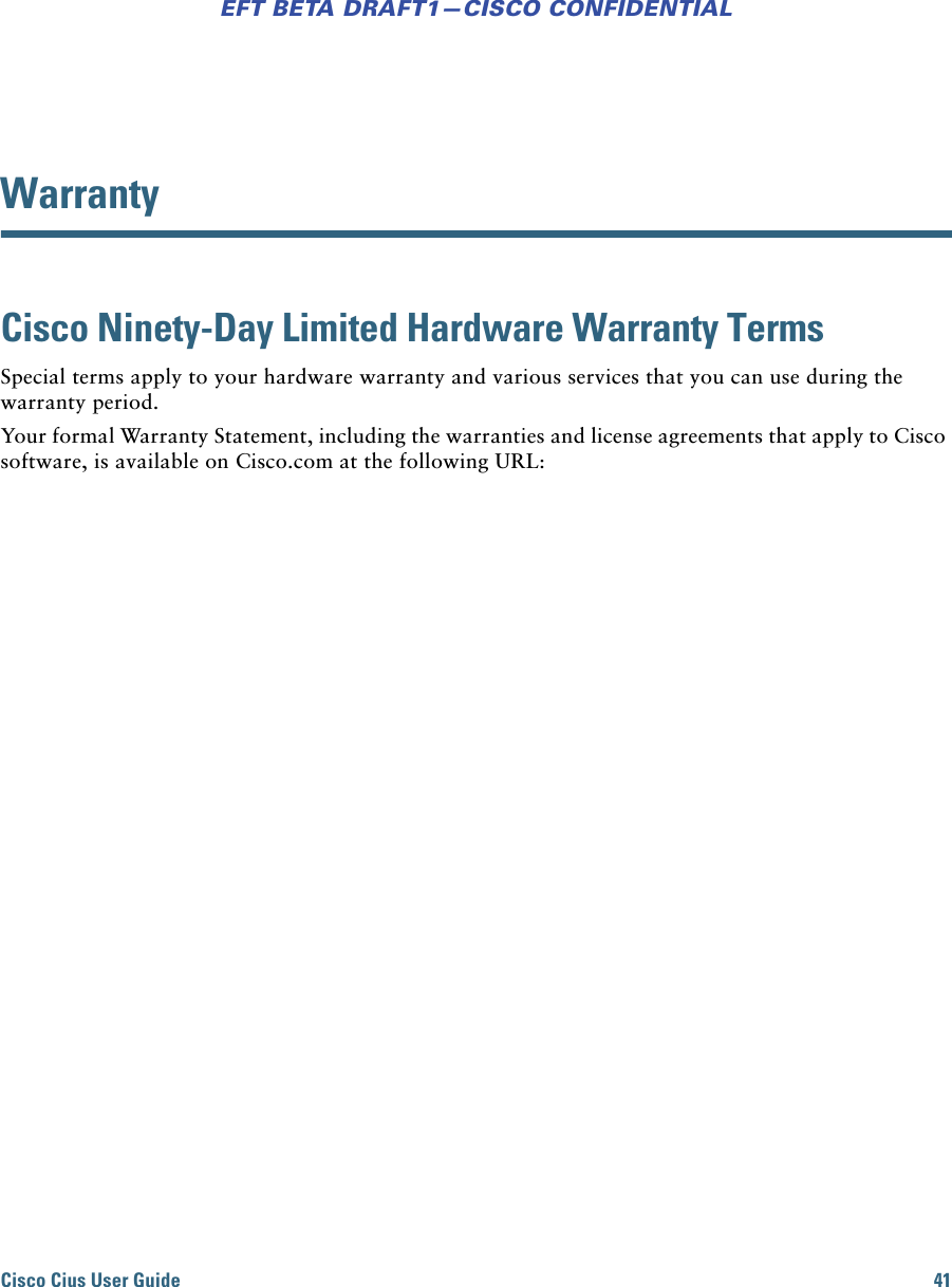 Cisco Cius User Guide 41EFT BETA DRAFT1—CISCO CONFIDENTIALWarrantyCisco Ninety-Day Limited Hardware Warranty Terms Special terms apply to your hardware warranty and various services that you can use during the warranty period. Your formal Warranty Statement, including the warranties and license agreements that apply to Cisco software, is available on Cisco.com at the following URL: