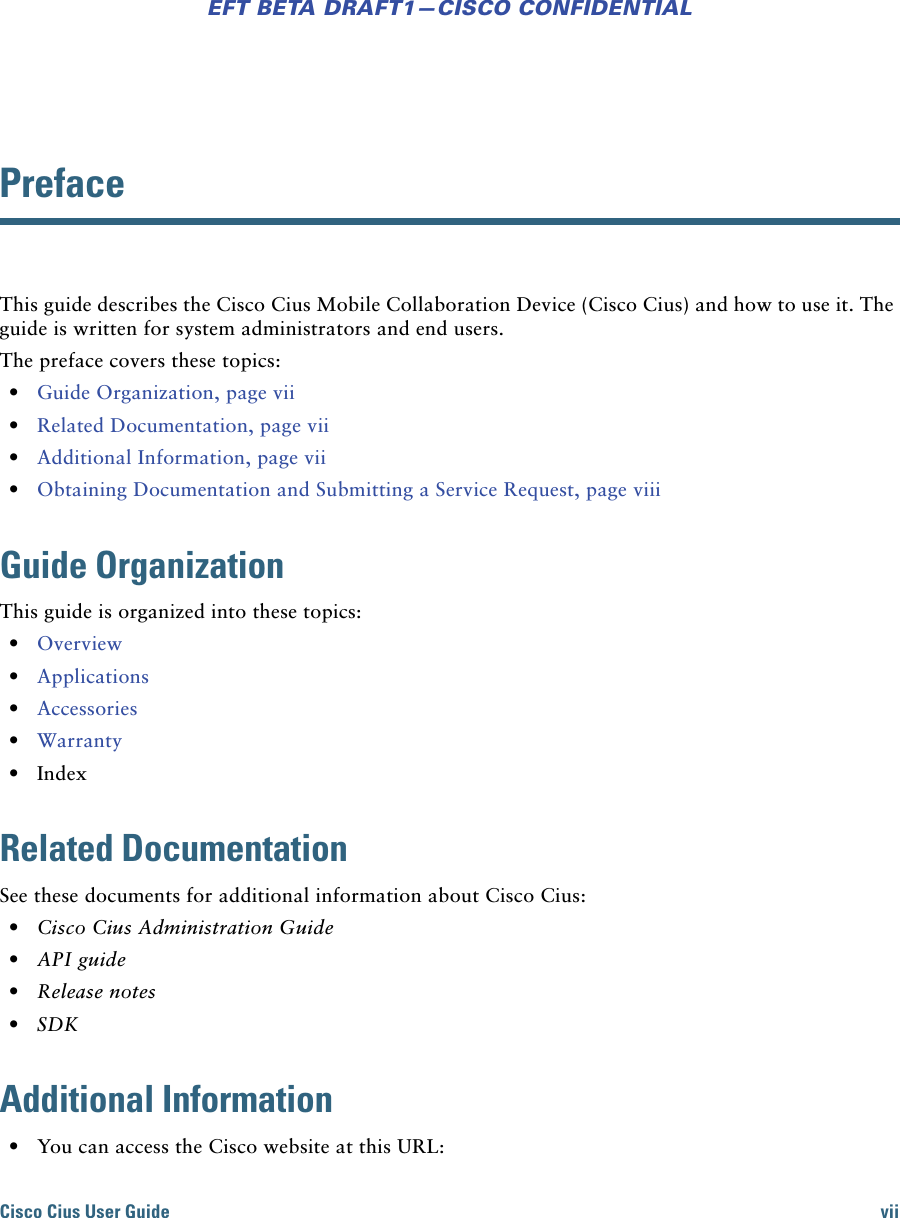 Cisco Cius User Guide viiEFT BETA DRAFT1—CISCO CONFIDENTIALPrefaceThis guide describes the Cisco Cius Mobile Collaboration Device (Cisco Cius) and how to use it. The guide is written for system administrators and end users. The preface covers these topics: • Guide Organization, page vii • Related Documentation, page vii • Additional Information, page vii • Obtaining Documentation and Submitting a Service Request, page viiiGuide OrganizationThis guide is organized into these topics: • Overview • Applications • Accessories • Warranty • IndexRelated DocumentationSee these documents for additional information about Cisco Cius: • Cisco Cius Administration Guide • API guide • Release notes • SDKAdditional Information • You can access the Cisco website at this URL: