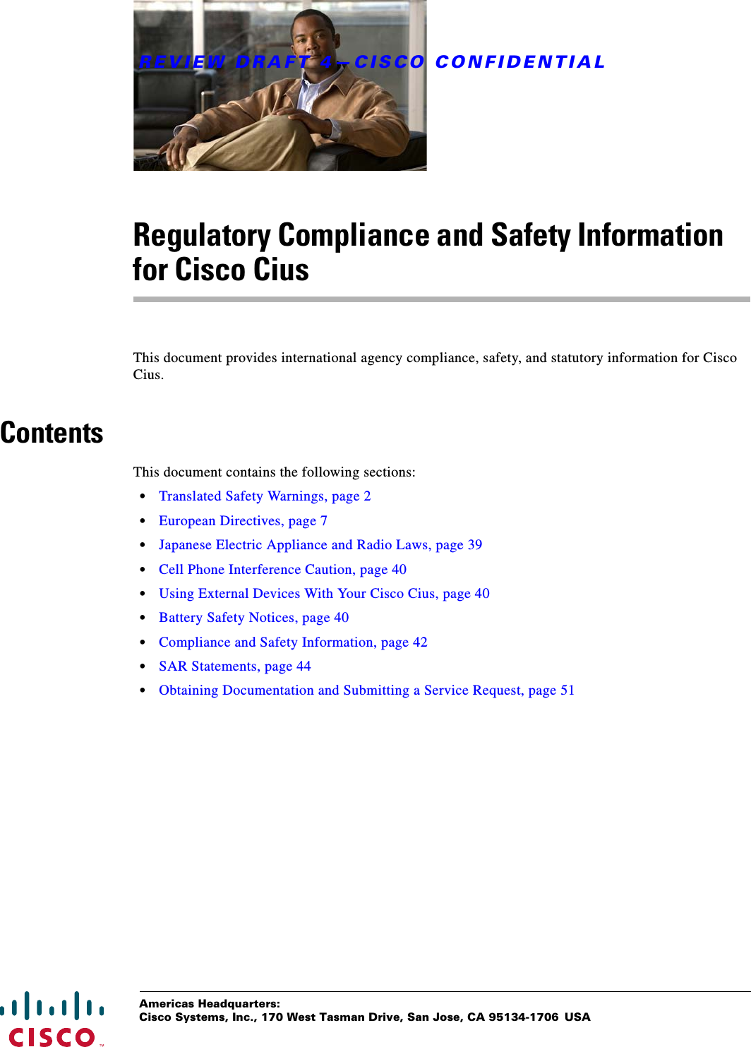 REVIEW DRAFT 4—CISCO CONFIDENTIALAmericas Headquarters:Cisco Systems, Inc., 170 West Tasman Drive, San Jose, CA 95134-1706 USARegulatory Compliance and Safety Information for Cisco CiusThis document provides international agency compliance, safety, and statutory information for Cisco Cius.ContentsThis document contains the following sections: • Translated Safety Warnings, page 2 • European Directives, page 7 • Japanese Electric Appliance and Radio Laws, page 39 • Cell Phone Interference Caution, page 40 • Using External Devices With Your Cisco Cius, page 40 • Battery Safety Notices, page 40 • Compliance and Safety Information, page 42 • SAR Statements, page 44 • Obtaining Documentation and Submitting a Service Request, page 51