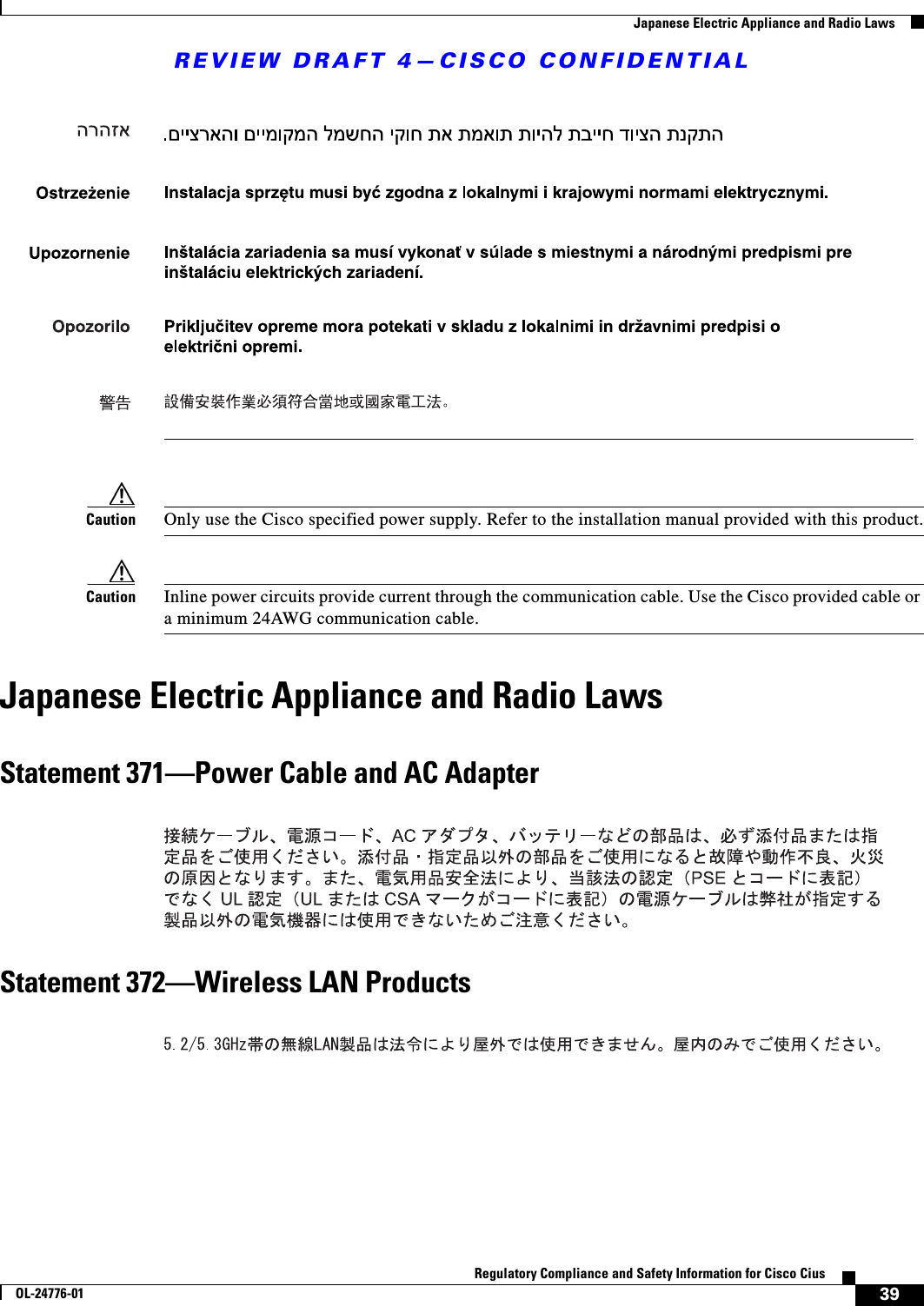 REVIEW DRAFT 4—CISCO CONFIDENTIAL39Regulatory Compliance and Safety Information for Cisco CiusOL-24776-01  Japanese Electric Appliance and Radio LawsCaution Only use the Cisco specified power supply. Refer to the installation manual provided with this product.Caution Inline power circuits provide current through the communication cable. Use the Cisco provided cable or a minimum 24AWG communication cable. Japanese Electric Appliance and Radio LawsStatement 371—Power Cable and AC AdapterStatement 372—Wireless LAN Products