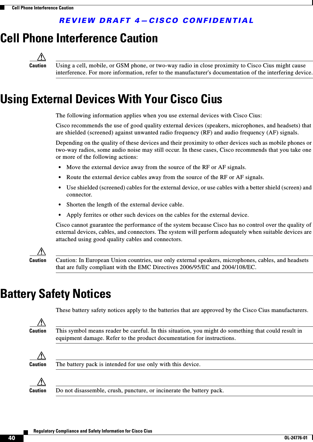 REVIEW DRAFT 4—CISCO CONFIDENTIAL40Regulatory Compliance and Safety Information for Cisco CiusOL-24776-01  Cell Phone Interference CautionCell Phone Interference CautionCaution Using a cell, mobile, or GSM phone, or two-way radio in close proximity to Cisco Cius might cause interference. For more information, refer to the manufacturer&apos;s documentation of the interfering device.Using External Devices With Your Cisco CiusThe following information applies when you use external devices with Cisco Cius:Cisco recommends the use of good quality external devices (speakers, microphones, and headsets) that are shielded (screened) against unwanted radio frequency (RF) and audio frequency (AF) signals. Depending on the quality of these devices and their proximity to other devices such as mobile phones or two-way radios, some audio noise may still occur. In these cases, Cisco recommends that you take one or more of the following actions:  • Move the external device away from the source of the RF or AF signals.  • Route the external device cables away from the source of the RF or AF signals.  • Use shielded (screened) cables for the external device, or use cables with a better shield (screen) and connector. • Shorten the length of the external device cable. • Apply ferrites or other such devices on the cables for the external device. Cisco cannot guarantee the performance of the system because Cisco has no control over the quality of external devices, cables, and connectors. The system will perform adequately when suitable devices are attached using good quality cables and connectors. Caution Caution: In European Union countries, use only external speakers, microphones, cables, and headsets that are fully compliant with the EMC Directives 2006/95/EC and 2004/108/EC.Battery Safety NoticesThese battery safety notices apply to the batteries that are approved by the Cisco Cius manufacturers.Caution This symbol means reader be careful. In this situation, you might do something that could result in equipment damage. Refer to the product documentation for instructions.Caution The battery pack is intended for use only with this device.Caution Do not disassemble, crush, puncture, or incinerate the battery pack.