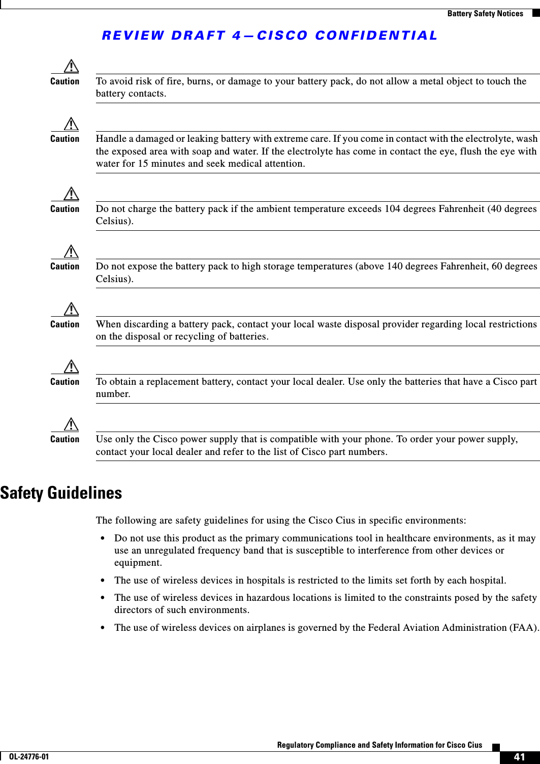 REVIEW DRAFT 4—CISCO CONFIDENTIAL41Regulatory Compliance and Safety Information for Cisco CiusOL-24776-01  Battery Safety NoticesCaution To avoid risk of fire, burns, or damage to your battery pack, do not allow a metal object to touch the battery contacts.Caution Handle a damaged or leaking battery with extreme care. If you come in contact with the electrolyte, wash the exposed area with soap and water. If the electrolyte has come in contact the eye, flush the eye with water for 15 minutes and seek medical attention.Caution Do not charge the battery pack if the ambient temperature exceeds 104 degrees Fahrenheit (40 degrees Celsius).Caution Do not expose the battery pack to high storage temperatures (above 140 degrees Fahrenheit, 60 degrees Celsius).Caution When discarding a battery pack, contact your local waste disposal provider regarding local restrictions on the disposal or recycling of batteries.Caution To obtain a replacement battery, contact your local dealer. Use only the batteries that have a Cisco part number.Caution Use only the Cisco power supply that is compatible with your phone. To order your power supply, contact your local dealer and refer to the list of Cisco part numbers.Safety GuidelinesThe following are safety guidelines for using the Cisco Cius in specific environments: • Do not use this product as the primary communications tool in healthcare environments, as it may use an unregulated frequency band that is susceptible to interference from other devices or equipment. • The use of wireless devices in hospitals is restricted to the limits set forth by each hospital. • The use of wireless devices in hazardous locations is limited to the constraints posed by the safety directors of such environments. • The use of wireless devices on airplanes is governed by the Federal Aviation Administration (FAA).