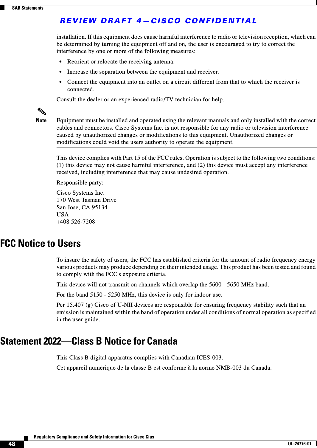 REVIEW DRAFT 4—CISCO CONFIDENTIAL48Regulatory Compliance and Safety Information for Cisco CiusOL-24776-01  SAR Statementsinstallation. If this equipment does cause harmful interference to radio or television reception, which can be determined by turning the equipment off and on, the user is encouraged to try to correct the interference by one or more of the following measures: • Reorient or relocate the receiving antenna.  • Increase the separation between the equipment and receiver.  • Connect the equipment into an outlet on a circuit different from that to which the receiver is connected. Consult the dealer or an experienced radio/TV technician for help.Note Equipment must be installed and operated using the relevant manuals and only installed with the correct cables and connectors. Cisco Systems Inc. is not responsible for any radio or television interference caused by unauthorized changes or modifications to this equipment. Unauthorized changes or modifications could void the users authority to operate the equipment.This device complies with Part 15 of the FCC rules. Operation is subject to the following two conditions: (1) this device may not cause harmful interference, and (2) this device must accept any interference received, including interference that may cause undesired operation.Responsible party:Cisco Systems Inc. 170 West Tasman Drive San Jose, CA 95134 USA +408 526-7208FCC Notice to UsersTo insure the safety of users, the FCC has established criteria for the amount of radio frequency energy various products may produce depending on their intended usage. This product has been tested and found to comply with the FCC&apos;s exposure criteria.This device will not transmit on channels which overlap the 5600 - 5650 MHz band.For the band 5150 - 5250 MHz, this device is only for indoor use.Per 15.407 (g) Cisco of U-NII devices are responsible for ensuring frequency stability such that an emission is maintained within the band of operation under all conditions of normal operation as specified in the user guide.Statement 2022—Class B Notice for CanadaThis Class B digital apparatus complies with Canadian ICES-003.Cet appareil numérique de la classe B est conforme à la norme NMB-003 du Canada.