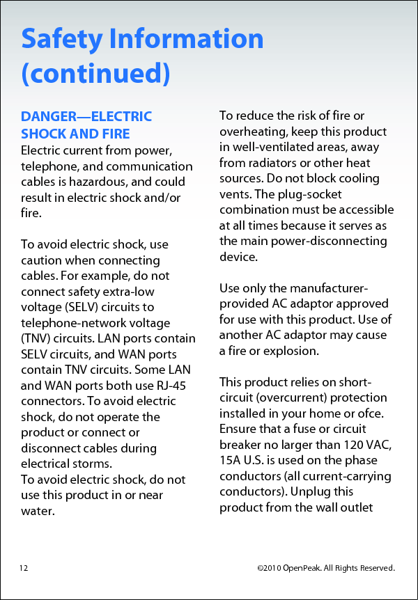 Safety Information (continued) DANGER—ELECTRIC SHOCK AND FIRE Electric current from power, telephone, and communication cables is hazardous, and could result in electric shock and/or fire.  To avoid electric shock, use caution when connecting cables. For example, do not connect safety extra-low voltage (SELV) circuits to telephone-network voltage (TNV) circuits. LAN ports contain SELV circuits, and WAN ports contain TNV circuits. Some LAN and WAN ports both use RJ-45 connectors. To avoid electric shock, do not operate the product or connect or disconnect cables during electrical storms. To avoid electric shock, do not use this product in or near water.  To reduce the risk of fire or overheating, keep this product in well-ventilated areas, away from radiators or other heat sources. Do not block cooling vents. The plug-socket combination must be accessible at all times because it serves as the main power-disconnecting device.   Use only the manufacturer-provided AC adaptor approved for use with this product. Use of another AC adaptor may cause a fire or explosion.   This product relies on short-circuit (overcurrent) protection installed in your home or ofce. Ensure that a fuse or circuit breaker no larger than 120 VAC, 15A U.S. is used on the phase conductors (all current-carrying conductors). Unplug this  product from the wall outlet  12                                                  ©2010 OpenPeak. All Rights Reserved.  