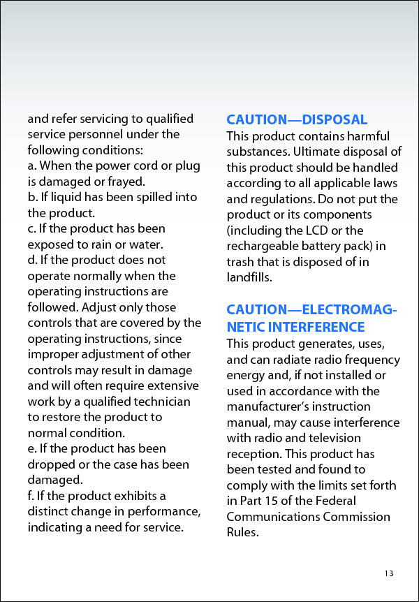   and refer servicing to qualified service personnel under the following conditions: a. When the power cord or plug is damaged or frayed. b. If liquid has been spilled into the product. c. If the product has been exposed to rain or water. d. If the product does not operate normally when the operating instructions are followed. Adjust only those controls that are covered by the operating instructions, since improper adjustment of other controls may result in damage and will often require extensive work by a qualified technician to restore the product to normal condition. e. If the product has been dropped or the case has been damaged. f. If the product exhibits a distinct change in performance, indicating a need for service.  CAUTION—DISPOSAL This product contains harmful substances. Ultimate disposal of this product should be handled according to all applicable laws and regulations. Do not put the product or its components (including the LCD or the rechargeable battery pack) in trash that is disposed of in landfills.  CAUTION—ELECTROMAG- NETIC INTERFERENCE This product generates, uses, and can radiate radio frequency energy and, if not installed or used in accordance with the manufacturer’s instruction manual, may cause interference with radio and television reception. This product has been tested and found to comply with the limits set forth in Part 15 of the Federal Communications Commission Rules.  13  