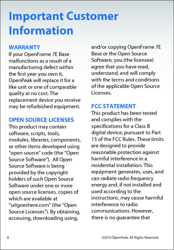 Important Customer Information WARRANTY If your OpenFrame 7E Base malfunctions as a result of a manufacturing defect within the first year you own it, OpenPeak will replace it for a like unit or one of comparable quality at no cost. The replacement device you receive may be refurbished equipment.   OPEN SOURCE LICENSES  This product may contain software, scripts, tools, modules, libraries, components, or other items developed using “open source” code (the “Open Source Software”).  All Open Source Software is being provided by the copyright holders of such Open Source Software under one or more open source licenses, copies of which are available at “urlgoeshere.com” (the “Open Source Licenses”). By obtaining, accessing, downloading using,   and/or copying OpenFrame 7E Base or the Open Source Software, you (the licensee) agree that you have read, understand, and will comply with the terms and conditions of the applicable Open Source Licenses.  FCC STATEMENT This product has been tested and complies with the specifications for a Class B digital device, pursuant to Part 15 of the FCC Rules. These limits are designed to provide reasonable protection against harmful interference in a residential installation. This equipment generates, uses, and can radiate radio frequency energy and, if not installed and used according to the instructions, may cause harmful interference to radio communications. However, there is no guarantee that  8                                            ©2010 OpenPeak. All Rights Reserved. 
