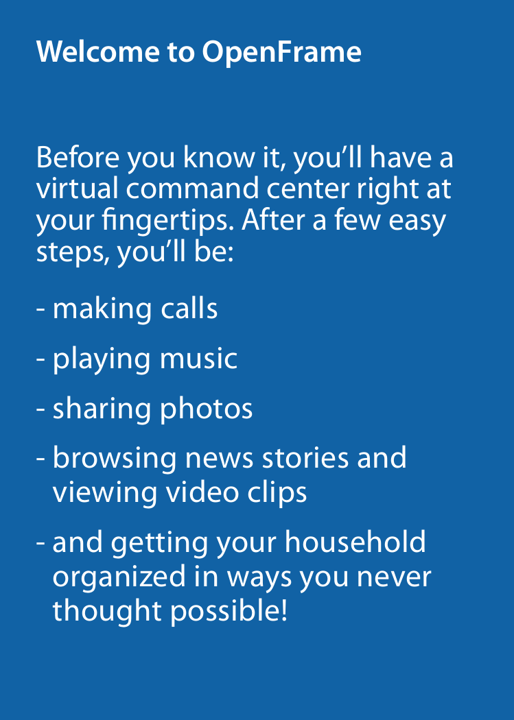 Before you know it, you’ll have a virtual command center right at your ngertips. After a few easy steps, you’ll be:-  making calls- playing music- sharing photos-  browsing news stories and  viewing video clips-  and getting your household  organized in ways you never thought possible!Welcome to OpenFrame