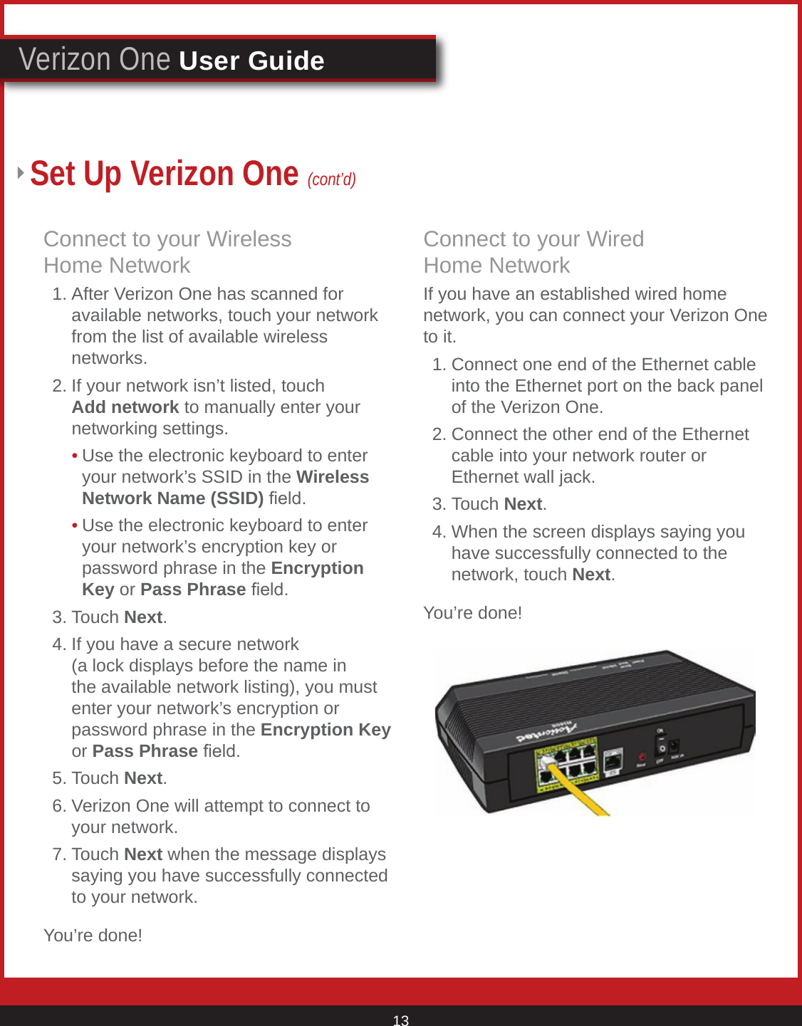 © 2007 Verizon. All Rights Reserved. 13Verizon One User GuideSet Up Verizon One (cont’d)Connect to your Wireless  Home Network  1. After Verizon One has scanned for       available networks, touch your network      from the list of available wireless        networks.   2. If your network isn’t listed, touch        Add network to manually enter your      networking settings.     • Use the electronic keyboard to enter        your network’s SSID in the Wireless        Network Name (SSID) eld.     • Use the electronic keyboard to enter        your network’s encryption key or          password phrase in the Encryption        Key or Pass Phrase eld.   3. Touch Next.  4. If you have a secure network        (a lock displays before the name in      the available network listing), you must      enter your network’s encryption or       password phrase in the Encryption Key     or Pass Phrase eld.   5. Touch Next.   6. Verizon One will attempt to connect to      your network.  7. Touch Next when the message displays      saying you have successfully connected      to your network.You’re done!Connect to your Wired    Home NetworkIf you have an established wired home network, you can connect your Verizon One to it.  1. Connect one end of the Ethernet cable      into the Ethernet port on the back panel      of the Verizon One.   2. Connect the other end of the Ethernet      cable into your network router or        Ethernet wall jack.   3. Touch Next.  4. When the screen displays saying you      have successfully connected to the      network, touch Next.You’re done!     