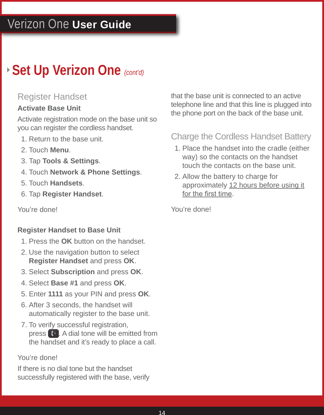 © 2007 Verizon. All Rights Reserved. 14Verizon One User GuideSet Up Verizon One (cont’d)Register HandsetActivate Base UnitActivate registration mode on the base unit so you can register the cordless handset.  1. Return to the base unit.  2. Touch Menu. 3. Tap Tools &amp; Settings.  4. Touch Network &amp; Phone Settings.  5. Touch Handsets.    6. Tap Register Handset.You’re done!Register Handset to Base Unit  1. Press the OK button on the handset.  2. Use the navigation button to select       Register Handset and press OK. 3. Select Subscription and press OK.  4. Select Base #1 and press OK.  5. Enter 1111 as your PIN and press OK.  6. After 3 seconds, the handset will        automatically register to the base unit.   7. To verify successful registration,        press  . A dial tone will be emitted from      the handset and it’s ready to place a call.You’re done!If there is no dial tone but the handset successfully registered with the base, verify that the base unit is connected to an active telephone line and that this line is plugged into the phone port on the back of the base unit.Charge the Cordless Handset Battery  1. Place the handset into the cradle (either      way) so the contacts on the handset      touch the contacts on the base unit.   2. Allow the battery to charge for        approximately 12 hours before using it      for the rst time.You’re done!