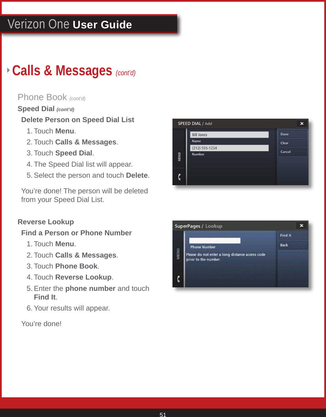 © 2007 Verizon. All Rights Reserved. 51Verizon One User GuidePhone Book (cont’d)Speed Dial (cont’d)  Delete Person on Speed Dial List    1. Touch Menu.   2. Touch Calls &amp; Messages.   3. Touch Speed Dial.   4. The Speed Dial list will appear.    5. Select the person and touch Delete.   You’re done! The person will be deleted    from your Speed Dial List.Reverse Lookup  Find a Person or Phone Number   1. Touch Menu.   2. Touch Calls &amp; Messages.   3. Touch Phone Book.   4. Touch Reverse Lookup.   5. Enter the phone number and touch        Find It.    6. Your results will appear.  You’re done!Calls &amp; Messages (cont’d)