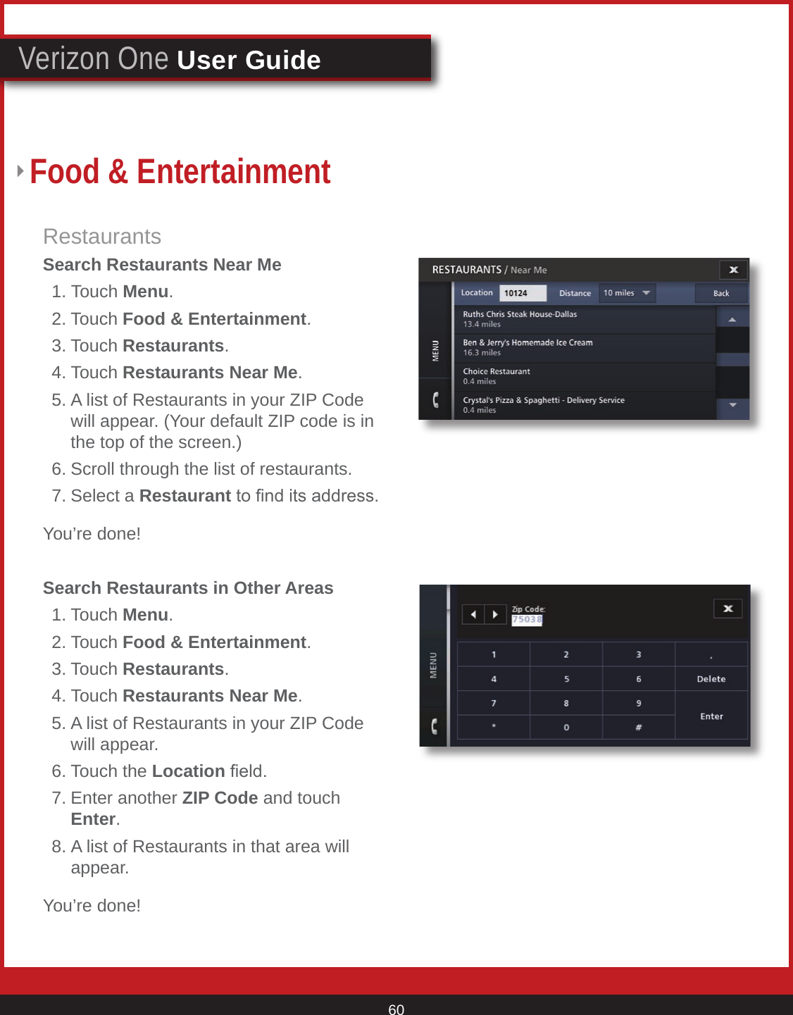 © 2007 Verizon. All Rights Reserved. 60Verizon One User GuideRestaurantsSearch Restaurants Near Me  1. Touch Menu.  2. Touch Food &amp; Entertainment. 3. Touch Restaurants.  4. Touch Restaurants Near Me.  5. A list of Restaurants in your ZIP Code      will appear. (Your default ZIP code is in      the top of the screen.)  6. Scroll through the list of restaurants.  7. Select a Restaurant to nd its address. You’re done!Search Restaurants in Other Areas  1. Touch Menu.  2. Touch Food &amp; Entertainment. 3. Touch Restaurants.  4. Touch Restaurants Near Me.  5. A list of Restaurants in your ZIP Code      will appear.  6. Touch the Location eld.  7. Enter another ZIP Code and touch       Enter.  8. A list of Restaurants in that area will      appear.You’re done!Food &amp; Entertainment