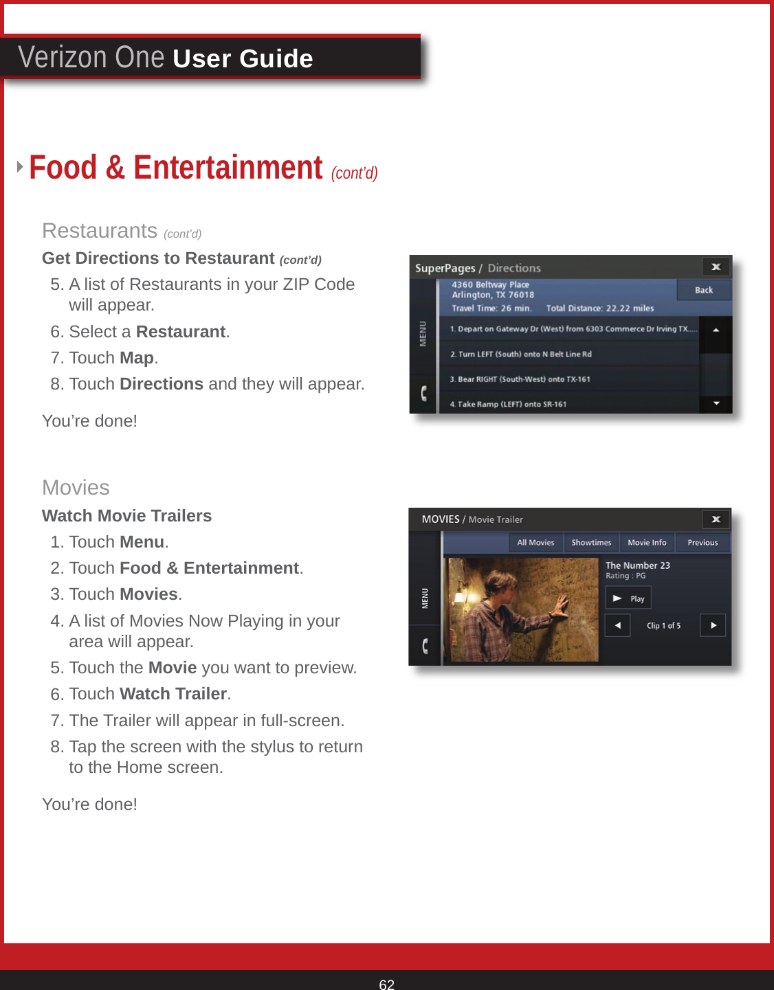 © 2007 Verizon. All Rights Reserved. 62Verizon One User GuideRestaurants (cont’d)Get Directions to Restaurant (cont’d)  5. A list of Restaurants in your ZIP Code      will appear.  6. Select a Restaurant.  7. Touch Map.  8. Touch Directions and they will appear.You’re done!MoviesWatch Movie Trailers  1. Touch Menu.  2. Touch Food &amp; Entertainment. 3. Touch Movies.  4. A list of Movies Now Playing in your      area will appear.  5. Touch the Movie you want to preview.  6. Touch Watch Trailer.  7. The Trailer will appear in full-screen.  8. Tap the screen with the stylus to return      to the Home screen.You’re done!Food &amp; Entertainment (cont’d)