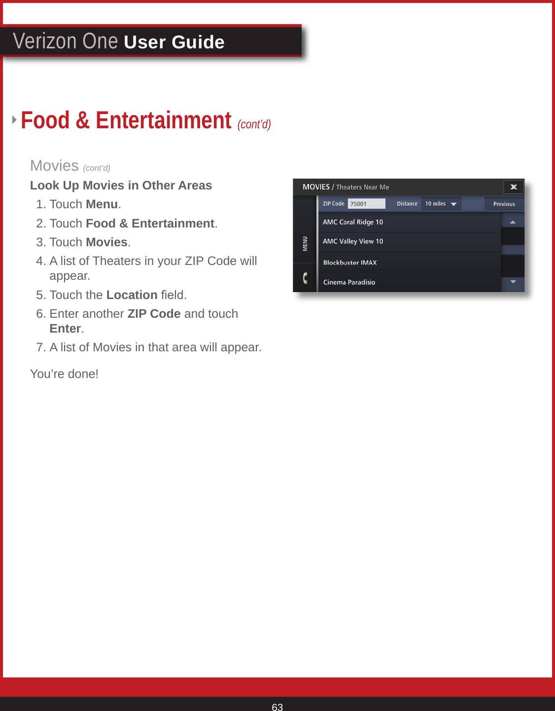 © 2007 Verizon. All Rights Reserved. 63Verizon One User GuideMovies (cont’d)Look Up Movies in Other Areas  1. Touch Menu.  2. Touch Food &amp; Entertainment. 3. Touch Movies.  4. A list of Theaters in your ZIP Code will      appear.  5. Touch the Location eld.  6. Enter another ZIP Code and touch       Enter.  7. A list of Movies in that area will appear.You’re done!Food &amp; Entertainment (cont’d)