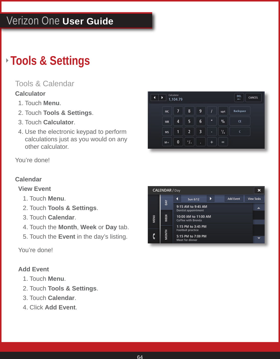 © 2007 Verizon. All Rights Reserved. 64Verizon One User GuideTools &amp; CalendarCalculator  1. Touch Menu.  2. Touch Tools &amp; Settings. 3. Touch Calculator.  4. Use the electronic keypad to perform      calculations just as you would on any      other calculator.You’re done!Calendar  View Event     1. Touch Menu.   2. Touch Tools &amp; Settings.   3. Touch Calendar.   4. Touch the Month, Week or Day tab.   5. Touch the Event in the day’s listing.  You’re done!  Add Event    1. Touch Menu.   2. Touch Tools &amp; Settings.   3. Touch Calendar.   4. Click Add Event.Tools &amp; Settings