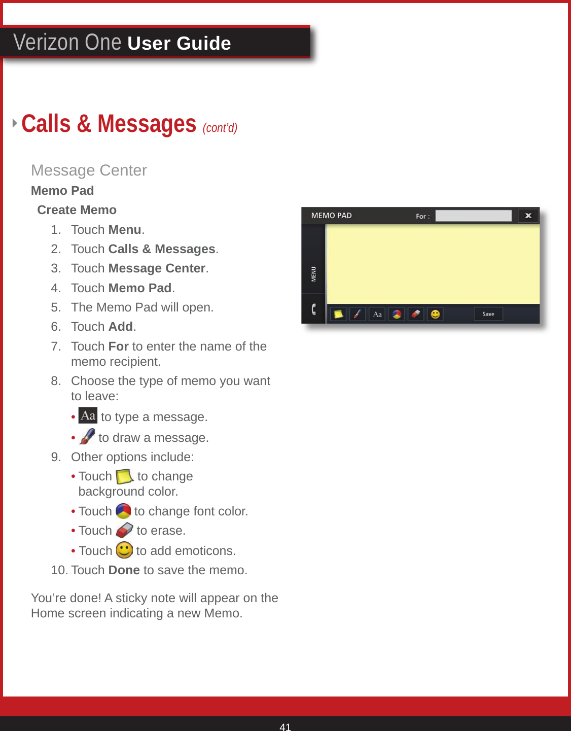 © 2007 Verizon. All Rights Reserved. 41Verizon One User GuideMessage CenterMemo Pad  Create Memo    1.  Touch Menu.   2.  Touch Calls &amp; Messages.   3.  Touch Message Center.   4.  Touch Memo Pad.   5.  The Memo Pad will open.    6.  Touch Add.   7.  Touch For to enter the name of the          memo recipient.     8.  Choose the type of memo you want          to leave:        •  to type a message.        •  to draw a message.    9.  Other options include:        • Touch   to change                background color.        • Touch   to change font color.        • Touch   to erase.        • Touch   to add emoticons.    10. Touch Done to save the memo.You’re done! A sticky note will appear on the Home screen indicating a new Memo.Calls &amp; Messages (cont’d)