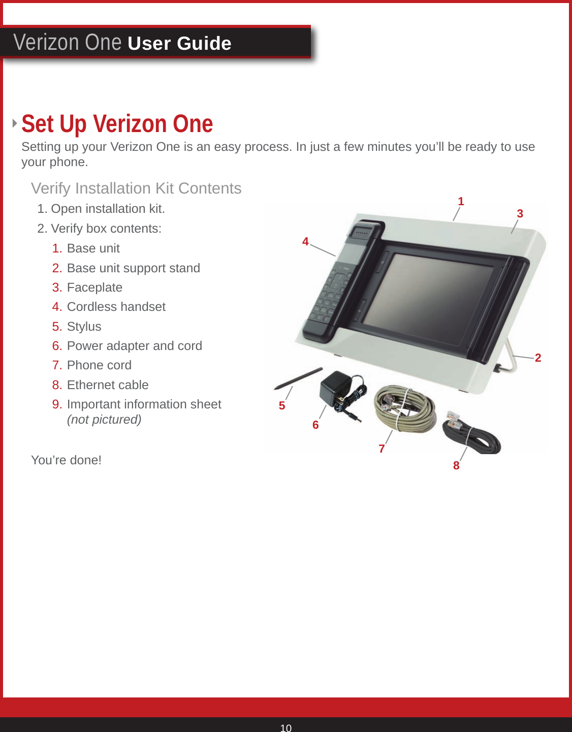 © 2007 Verizon. All Rights Reserved. 10Verizon One User GuideVerify Installation Kit Contents  1. Open installation kit.  2. Verify box contents:You’re done!Set Up Verizon One Setting up your Verizon One is an easy process. In just a few minutes you’ll be ready to use your phone.72416358Base unit Base unit support stand Faceplate Cordless handset Stylus Power adapter and cord Phone cord Ethernet cableImportant information sheet (not pictured)1.2. 3. 4. 5.   6. 7.8.9.