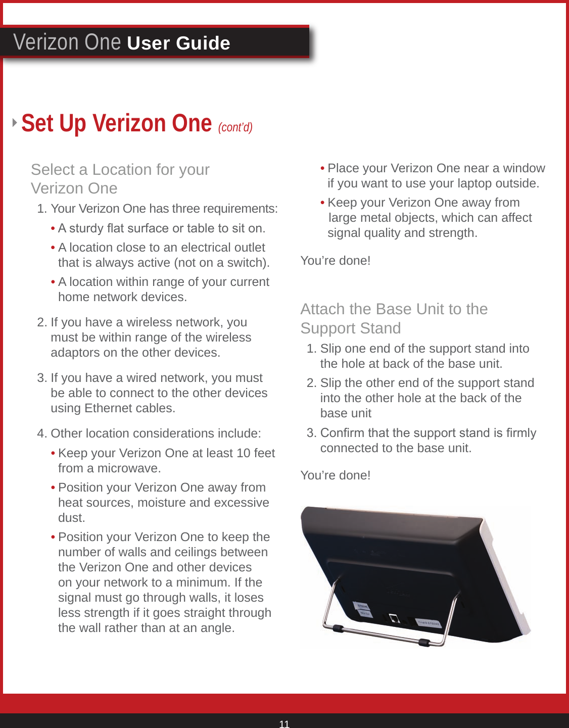 © 2007 Verizon. All Rights Reserved. 11Verizon One User GuideSet Up Verizon One (cont’d)Select a Location for your  Verizon One  1. Your Verizon One has three requirements:     • A sturdy at surface or table to sit on.     • A location close to an electrical outlet        that is always active (not on a switch).     • A location within range of your current        home network devices.   2. If you have a wireless network, you      must be within range of the wireless      adaptors on the other devices.   3. If you have a wired network, you must      be able to connect to the other devices      using Ethernet cables.   4. Other location considerations include:     • Keep your Verizon One at least 10 feet        from a microwave.     • Position your Verizon One away from        heat sources, moisture and excessive        dust.     • Position your Verizon One to keep the        number of walls and ceilings between        the Verizon One and other devices        on your network to a minimum. If the        signal must go through walls, it loses        less strength if it goes straight through        the wall rather than at an angle.     • Place your Verizon One near a window        if you want to use your laptop outside.     • Keep your Verizon One away from         large metal objects, which can affect        signal quality and strength.You’re done!Attach the Base Unit to the  Support Stand  1. Slip one end of the support stand into      the hole at back of the base unit.  2. Slip the other end of the support stand      into the other hole at the back of the      base unit  3. Conrm that the support stand is rmly      connected to the base unit.You’re done!