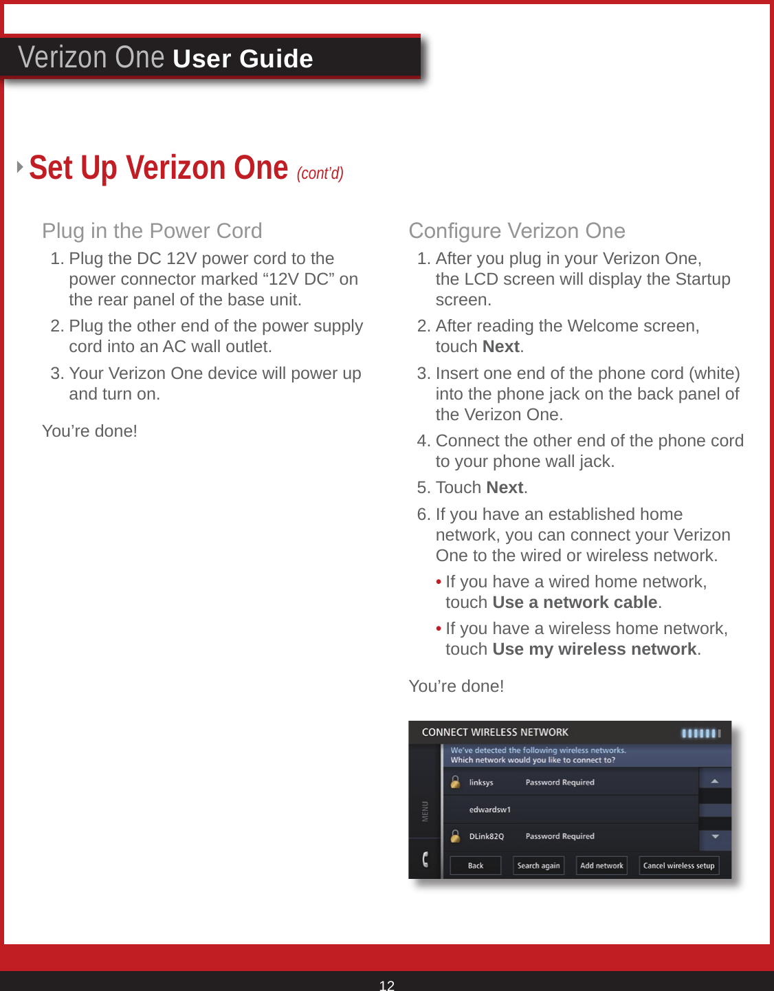 © 2007 Verizon. All Rights Reserved. 12Verizon One User GuideSet Up Verizon One (cont’d)Plug in the Power Cord  1. Plug the DC 12V power cord to the      power connector marked “12V DC” on      the rear panel of the base unit.   2. Plug the other end of the power supply      cord into an AC wall outlet.  3. Your Verizon One device will power up      and turn on.You’re done!Congure Verizon One  1. After you plug in your Verizon One,      the LCD screen will display the Startup      screen.  2. After reading the Welcome screen,       touch Next.  3. Insert one end of the phone cord (white)      into the phone jack on the back panel of      the Verizon One.   4. Connect the other end of the phone cord      to your phone wall jack.  5. Touch Next.   6. If you have an established home        network, you can connect your Verizon      One to the wired or wireless network.    • If you have a wired home network,        touch Use a network cable.     • If you have a wireless home network,        touch Use my wireless network.You’re done!
