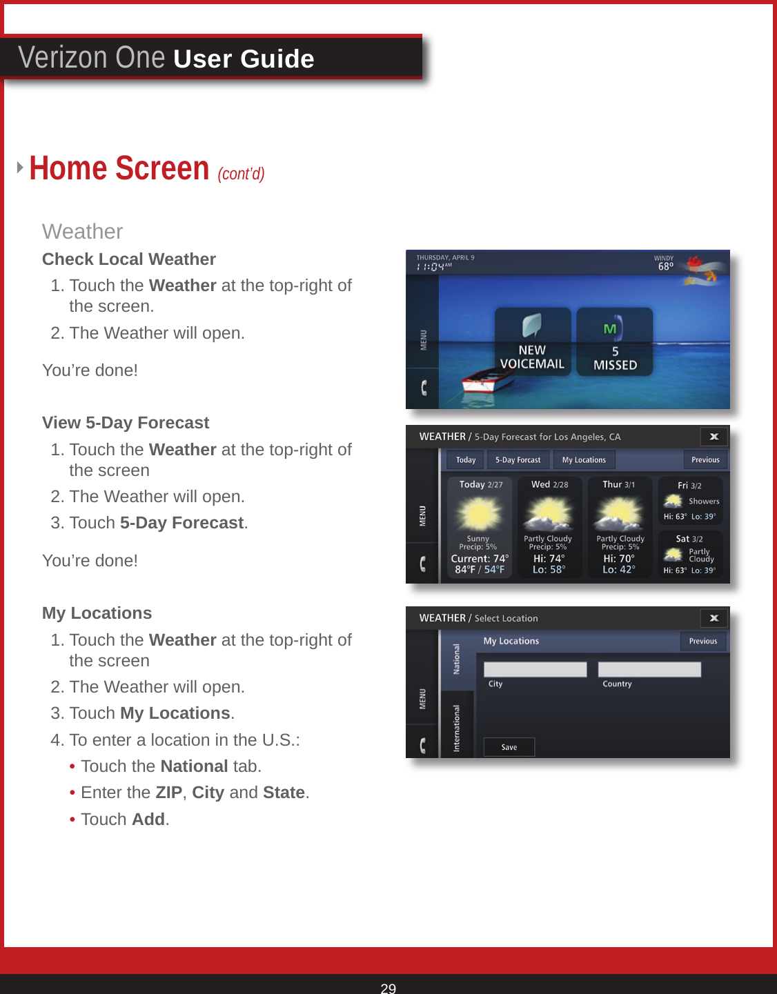 © 2007 Verizon. All Rights Reserved. 29Verizon One User GuideWeatherCheck Local Weather  1. Touch the Weather at the top-right of      the screen.  2. The Weather will open.You’re done! View 5-Day Forecast  1. Touch the Weather at the top-right of      the screen  2. The Weather will open.  3. Touch 5-Day Forecast.You’re done! My Locations  1. Touch the Weather at the top-right of      the screen  2. The Weather will open.  3. Touch My Locations.  4. To enter a location in the U.S.:    • Touch the National tab.    • Enter the ZIP, City and State.    • Touch Add.Home Screen (cont’d)Weather screen