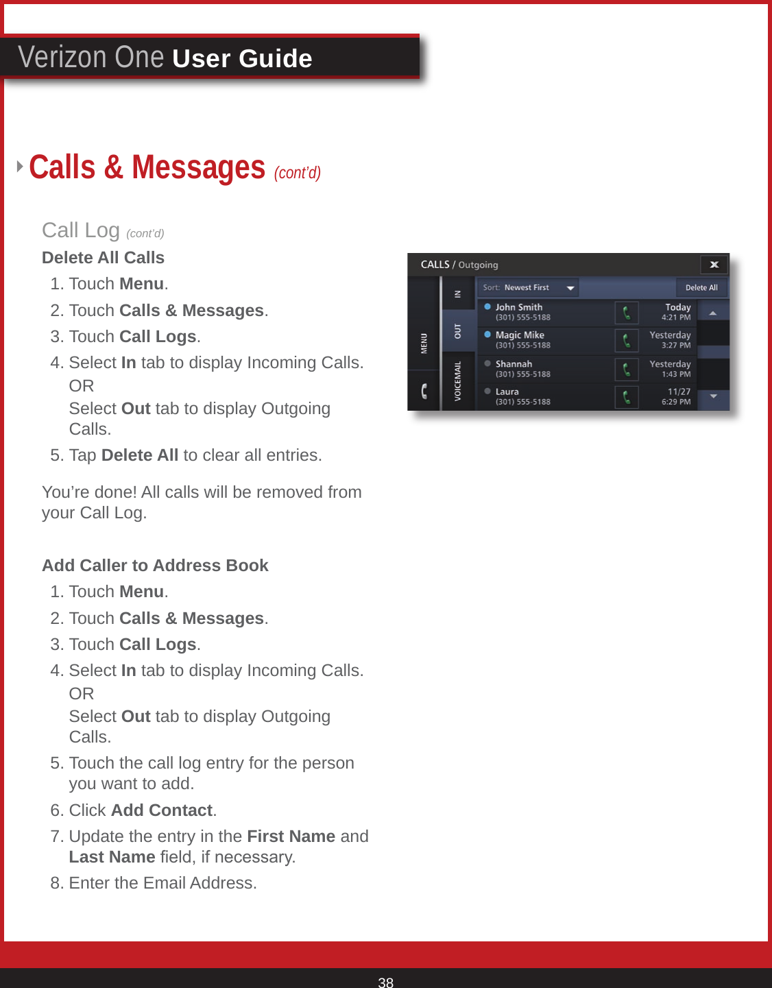 © 2007 Verizon. All Rights Reserved. 38Verizon One User GuideCall Log (cont’d)Delete All Calls  1. Touch Menu.  2. Touch Calls &amp; Messages. 3. Touch Call Logs.  4. Select In tab to display Incoming Calls.    OR    Select Out tab to display Outgoing       Calls.  5. Tap Delete All to clear all entries.You’re done! All calls will be removed from your Call Log.Add Caller to Address Book  1. Touch Menu.  2. Touch Calls &amp; Messages. 3. Touch Call Logs.  4. Select In tab to display Incoming Calls.    OR    Select Out tab to display Outgoing       Calls.  5. Touch the call log entry for the person      you want to add.  6. Click Add Contact.  7. Update the entry in the First Name and      Last Name eld, if necessary.  8. Enter the Email Address.Calls &amp; Messages (cont’d)