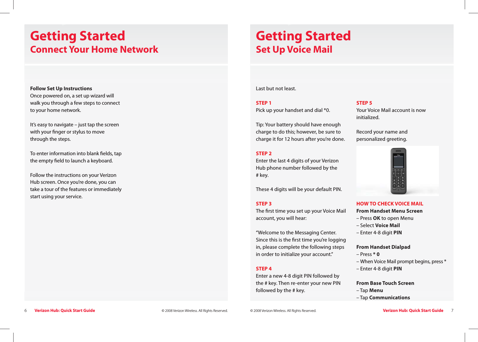 Verizon Hub: Quick Start Guide6© 2008 Verizon Wireless. All Rights Reserved. Verizon Hub: Quick Start Guide 7© 2008 Verizon Wireless. All Rights Reserved.Getting StartedConnect Your Home NetworkFollow Set Up InstructionsOnce powered on, a set up wizard will walk you through a few steps to connect to your home network.It’s easy to navigate – just tap the screen with your  nger or stylus to move through the steps.To enter information into blank  elds, tap the empty  eld to launch a keyboard.Follow the instructions on your Verizon Hub screen. Once you’re done, you can take a tour of the features or immediately start using your service.Getting Started Set Up Voice MailLast but not least.STEP 1Pick up your handset and dial *0.Tip: Your battery should have enough charge to do this; however, be sure to charge it for 12 hours after you’re done.STEP 2Enter the last 4 digits of your Verizon Hub phone number followed by the # key.These 4 digits will be your default PIN. STEP 3The  rst time you set up your Voice Mail account, you will hear: “Welcome to the Messaging Center. Since this is the  rst time you’re logging in, please complete the following steps in order to initialize your account.”STEP 4Enter a new 4-8 digit PIN followed by the # key. Then re-enter your new PIN followed by the # key.STEP 5Your Voice Mail account is now initialized.Record your name and personalized greeting.HOW TO CHECK VOICE MAILFrom Handset Menu Screen– Press OK to open Menu– Select Voice Mail – Enter 4-8 digit PINFrom Handset Dialpad– Press * 0– When Voice Mail prompt begins, press *– Enter 4-8 digit PINFrom Base Touch Screen– Tap Menu– Tap Communications 