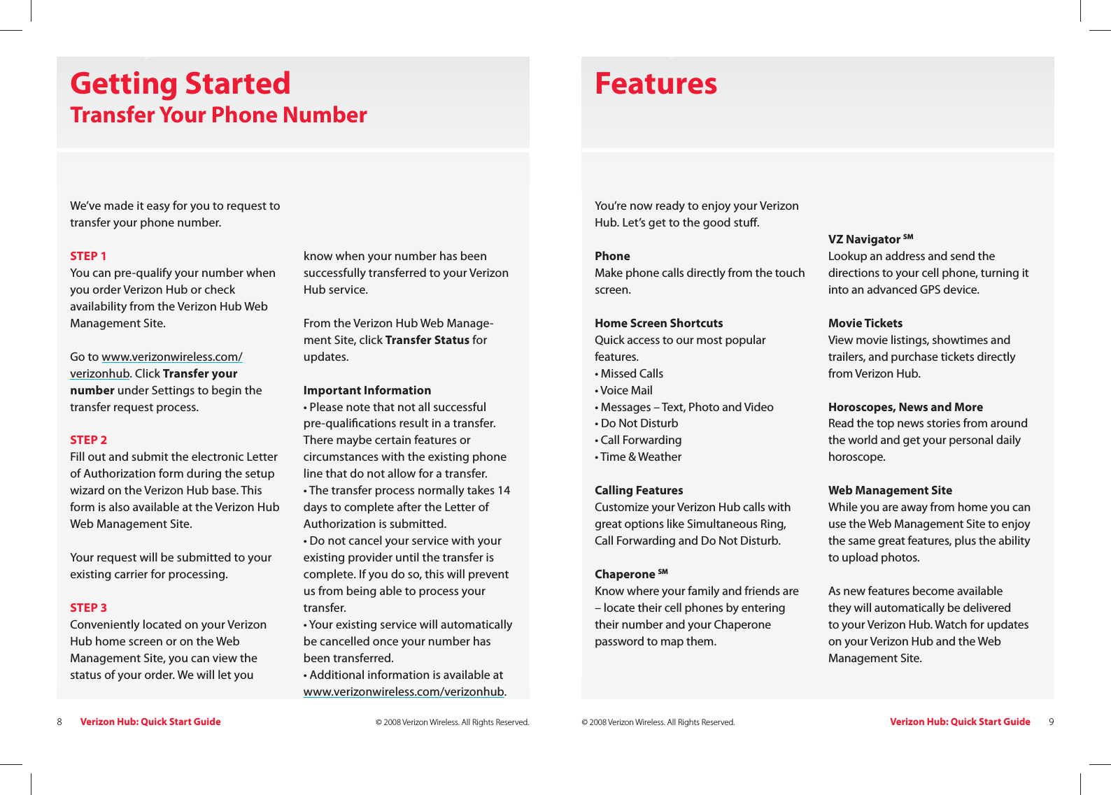 Verizon Hub: Quick Start Guide8© 2008 Verizon Wireless. All Rights Reserved. Verizon Hub: Quick Start Guide 9© 2008 Verizon Wireless. All Rights Reserved.Getting StartedTransfer Your Phone NumberWe’ve made it easy for you to request to transfer your phone number.  STEP 1You can pre-qualify your number when you order Verizon Hub or check availability from the Verizon Hub Web Management Site. Go to www.verizonwireless.com/verizonhub. Click Transfer your number under Settings to begin the transfer request process.STEP 2 Fill out and submit the electronic Letter of Authorization form during the setup wizard on the Verizon Hub base. This form is also available at the Verizon Hub Web Management Site.  Your request will be submitted to your existing carrier for processing.  STEP 3 Conveniently located on your Verizon Hub home screen or on the Web Management Site, you can view the status of your order. We will let youknow when your number has beensuccessfully transferred to your Verizon Hub service.From the Verizon Hub Web Manage-ment Site, click Transfer Status for updates. Important Information  • Please note that not all successful pre-quali cations result in a transfer. There maybe certain features or circumstances with the existing phone line that do not allow for a transfer.• The transfer process normally takes 14 days to complete after the Letter of Authorization is submitted.• Do not cancel your service with your existing provider until the transfer is complete. If you do so, this will prevent us from being able to process your transfer.• Your existing service will automatically be cancelled once your number has been transferred.• Additional information is available at www.verizonwireless.com/verizonhub.  FeaturesYou’re now ready to enjoy your Verizon Hub. Let’s get to the good stu . Phone Make phone calls directly from the touch screen.Home Screen ShortcutsQuick access to our most popular features.• Missed Calls• Voice Mail• Messages – Text, Photo and Video • Do Not Disturb• Call Forwarding• Time &amp; WeatherCalling FeaturesCustomize your Verizon Hub calls with great options like Simultaneous Ring, Call Forwarding and Do Not Disturb.Chaperone SMKnow where your family and friends are – locate their cell phones by entering their number and your Chaperone password to map them.VZ Navigator SMLookup an address and send the directions to your cell phone, turning it into an advanced GPS device. Movie TicketsView movie listings, showtimes and trailers, and purchase tickets directly from Verizon Hub.Horoscopes, News and MoreRead the top news stories from around the world and get your personal daily horoscope. Web Management SiteWhile you are away from home you can use the Web Management Site to enjoy the same great features, plus the ability to upload photos.As new features become availablethey will automatically be deliveredto your Verizon Hub. Watch for updates on your Verizon Hub and the Web Management Site.