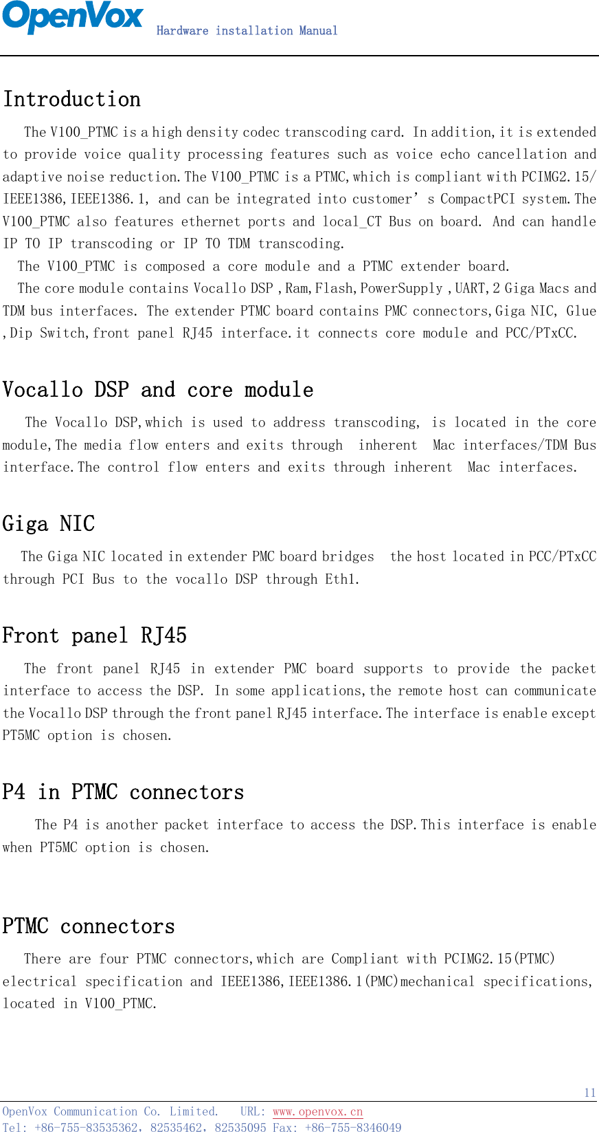   Hardware installation Manual   OpenVox Communication Co. Limited.   URL: www.openvox.cn   Tel: +86-755-83535362，82535462，82535095 Fax: +86-755-8346049  11Introduction   The V100_PTMC is a high density codec transcoding card. In addition,it is extended to provide voice quality processing features such as voice echo cancellation and adaptive noise reduction.The V100_PTMC is a PTMC,which is compliant with PCIMG2.15/ IEEE1386,IEEE1386.1, and can be integrated into customer’s CompactPCI system.The V100_PTMC also features ethernet ports and local_CT Bus on board. And can handle IP TO IP transcoding or IP TO TDM transcoding.   The V100_PTMC is composed a core module and a PTMC extender board. The core module contains Vocallo DSP ,Ram,Flash,PowerSupply ,UART,2 Giga Macs and TDM bus interfaces. The extender PTMC board contains PMC connectors,Giga NIC, Glue ,Dip Switch,front panel RJ45 interface.it connects core module and PCC/PTxCC.  Vocallo DSP and core module    The Vocallo DSP,which is used to address transcoding, is located in the core module,The media flow enters and exits through  inherent  Mac interfaces/TDM Bus interface.The control flow enters and exits through inherent  Mac interfaces.  Giga NIC   The Giga NIC located in extender PMC board bridges  the host located in PCC/PTxCC through PCI Bus to the vocallo DSP through Eth1.  Front panel RJ45   The front panel RJ45 in extender  PMC  board  supports to  provide the packet interface to access the DSP. In some applications,the remote host can communicate  the Vocallo DSP through the front panel RJ45 interface.The interface is enable except PT5MC option is chosen.  P4 in PTMC connectors    The P4 is another packet interface to access the DSP.This interface is enable when PT5MC option is chosen.  PTMC connectors   There are four PTMC connectors,which are Compliant with PCIMG2.15(PTMC) electrical specification and IEEE1386,IEEE1386.1(PMC)mechanical specifications, located in V100_PTMC. 