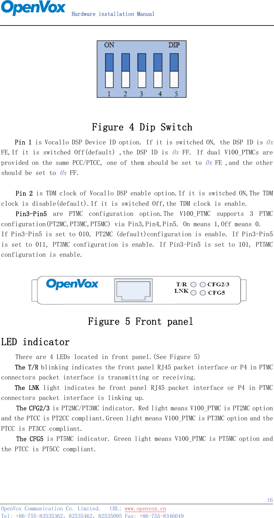   Hardware installation Manual   OpenVox Communication Co. Limited.   URL: www.openvox.cn   Tel: +86-755-83535362，82535462，82535095 Fax: +86-755-8346049  16  Figure 4 Dip Switch Pin 1 is Vocallo DSP Device ID option. If it is switched ON, the DSP ID is 0x FE,If it is switched Off(default) ,the DSP ID is 0x FF. If dual V100_PTMCs are provided on the same PCC/PTCC, one of them should be set to 0x FE ,and the other should be set to 0x FF.      Pin 2 is TDM clock of Vocallo DSP enable option.If it is switched ON,The TDM clock is disable(default).If it is switched Off,the TDM clock is enable.   Pin3-Pin5  are  PTMC  configuration  option.The  V100_PTMC  supports  3  PTMC configuration(PT2MC,PT3MC,PT5MC) via Pin3,Pin4,Pin5. On means 1,Off means 0. If Pin3-Pin5 is set to 010, PT2MC (default)configuration is enable. If Pin3-Pin5 is set to 011, PT3MC configuration is enable. If Pin3-Pin5 is set to 101, PT5MC configuration is enable.   Figure 5 Front panel LED indicator     There are 4 LEDs located in front panel.(See Figure 5) The T/R blinking indicates the front panel RJ45 packet interface or P4 in PTMC connectors packet interface is transmitting or receiving. The LNK light indicates he front panel RJ45 packet interface or P4 in PTMC connectors packet interface is linking up. The CFG2/3 is PT2MC/PT3MC indicator. Red light means V100_PTMC is PT2MC option and the PTCC is PT2CC compliant.Green light means V100_PTMC is PT3MC option and the PTCC is PT3CC compliant. The CFG5 is PT5MC indicator. Green light means V100_PTMC is PT5MC option and the PTCC is PT5CC compliant.   