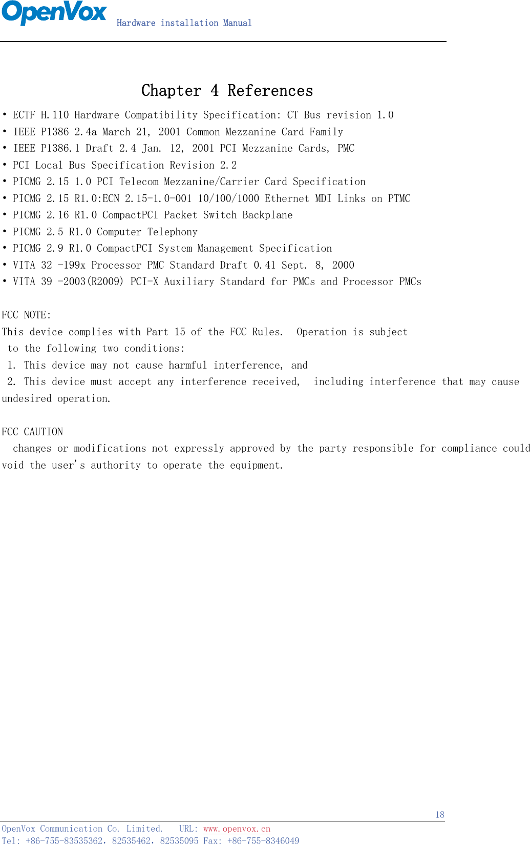   Hardware installation Manual   OpenVox Communication Co. Limited.   URL: www.openvox.cn   Tel: +86-755-83535362，82535462，82535095 Fax: +86-755-8346049  18 Chapter 4 References • ECTF H.110 Hardware Compatibility Specification: CT Bus revision 1.0 • IEEE P1386 2.4a March 21, 2001 Common Mezzanine Card Family • IEEE P1386.1 Draft 2.4 Jan. 12, 2001 PCI Mezzanine Cards, PMC • PCI Local Bus Specification Revision 2.2 • PICMG 2.15 1.0 PCI Telecom Mezzanine/Carrier Card Specification • PICMG 2.15 R1.0:ECN 2.15-1.0-001 10/100/1000 Ethernet MDI Links on PTMC • PICMG 2.16 R1.0 CompactPCI Packet Switch Backplane • PICMG 2.5 R1.0 Computer Telephony • PICMG 2.9 R1.0 CompactPCI System Management Specification • VITA 32 -199x Processor PMC Standard Draft 0.41 Sept. 8, 2000 • VITA 39 -2003(R2009) PCI-X Auxiliary Standard for PMCs and Processor PMCs  FCC NOTE:This device complies with Part 15 of the FCC Rules.  Operation is subject to the following two conditions:  1. This device may not cause harmful interference, and 2. This device must accept any interference received,  including interference that may cause undesired operation.   FCC CAUTION  changes or modifications not expressly approved by the party responsible for compliance could void the user&apos;s authority to operate the equipment.         