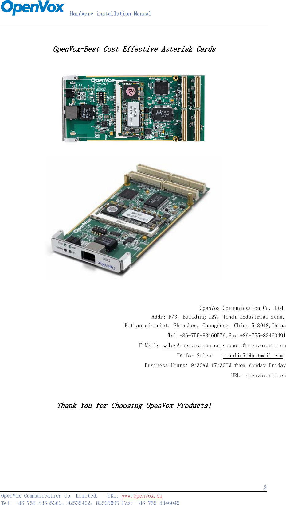   Hardware installation Manual   OpenVox Communication Co. Limited.   URL: www.openvox.cn   Tel: +86-755-83535362，82535462，82535095 Fax: +86-755-8346049  2 OpenVox-Best Cost Effective Asterisk Cards        OpenVox Communication Co. Ltd.Addr: F/3, Building 127, Jindi industrial zone, Futian district, Shenzhen, Guangdong, China 518048,ChinaTel:+86-755-83460576,Fax:+86-755-83460491E-Mail：sales@openvox.com.cn support@openvox.com.cnIM for Sales:   miaolin71@hotmail.com Business Hours: 9:30AM-17:30PM from Monday-FridayURL：openvox.com.cn  Thank You for Choosing OpenVox Products!    