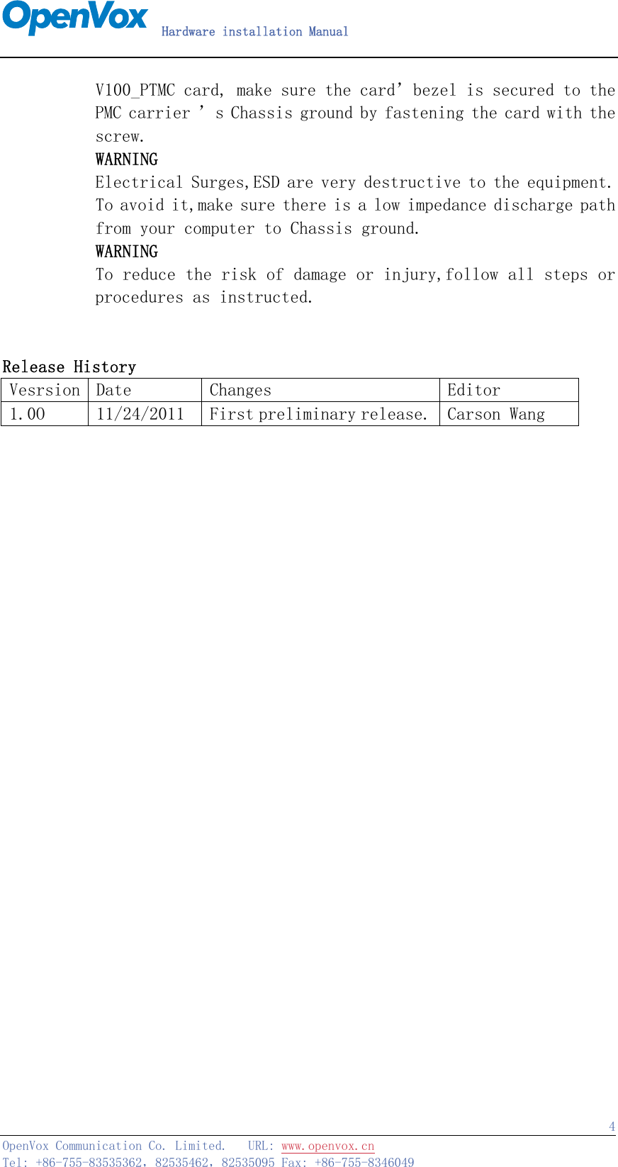   Hardware installation Manual   OpenVox Communication Co. Limited.   URL: www.openvox.cn   Tel: +86-755-83535362，82535462，82535095 Fax: +86-755-8346049  4       V100_PTMC card, make sure the card’bezel is secured to the PMC carrier ’s Chassis ground by fastening the card with the screw.        WARNING        Electrical Surges,ESD are very destructive to the equipment.        To avoid it,make sure there is a low impedance discharge path        from your computer to Chassis ground.        WARNING        To reduce the risk of damage or injury,follow all steps or procedures as instructed.          Release History Vesrsion  Date  Changes  Editor 1.0O  11/24/2011  First preliminary release. Carson Wang                            