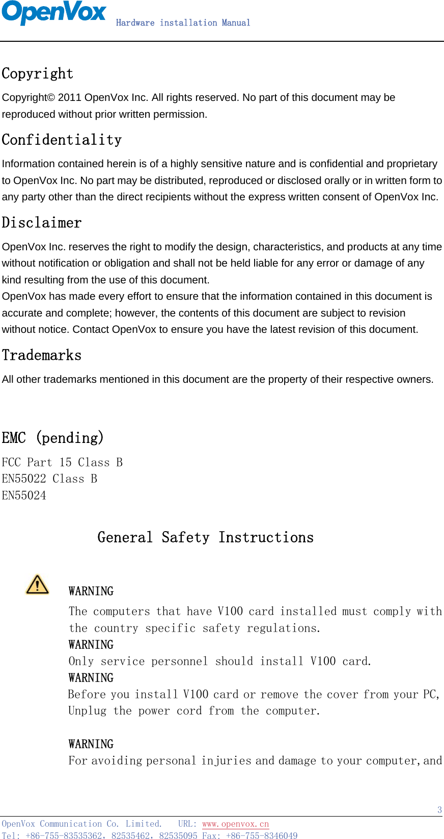  Hardware installation Manual   OpenVox Communication Co. Limited.   URL: www.openvox.cn   Tel: +86-755-83535362，82535462，82535095 Fax: +86-755-8346049  3Copyright Copyright© 2011 OpenVox Inc. All rights reserved. No part of this document may be reproduced without prior written permission. Confidentiality Information contained herein is of a highly sensitive nature and is confidential and proprietary to OpenVox Inc. No part may be distributed, reproduced or disclosed orally or in written form to any party other than the direct recipients without the express written consent of OpenVox Inc. Disclaimer OpenVox Inc. reserves the right to modify the design, characteristics, and products at any time without notification or obligation and shall not be held liable for any error or damage of any kind resulting from the use of this document. OpenVox has made every effort to ensure that the information contained in this document is accurate and complete; however, the contents of this document are subject to revision without notice. Contact OpenVox to ensure you have the latest revision of this document. Trademarks All other trademarks mentioned in this document are the property of their respective owners.   EMC (pending) FCC Part 15 Class B EN55022 Class B EN55024                  General Safety Instructions     WARNING The computers that have V100 card installed must comply with        the country specific safety regulations.        WARNING        Only service personnel should install V100 card.        WARNING        Before you install V100 card or remove the cover from your PC, Unplug the power cord from the computer.               WARNING        For avoiding personal injuries and damage to your computer,and 