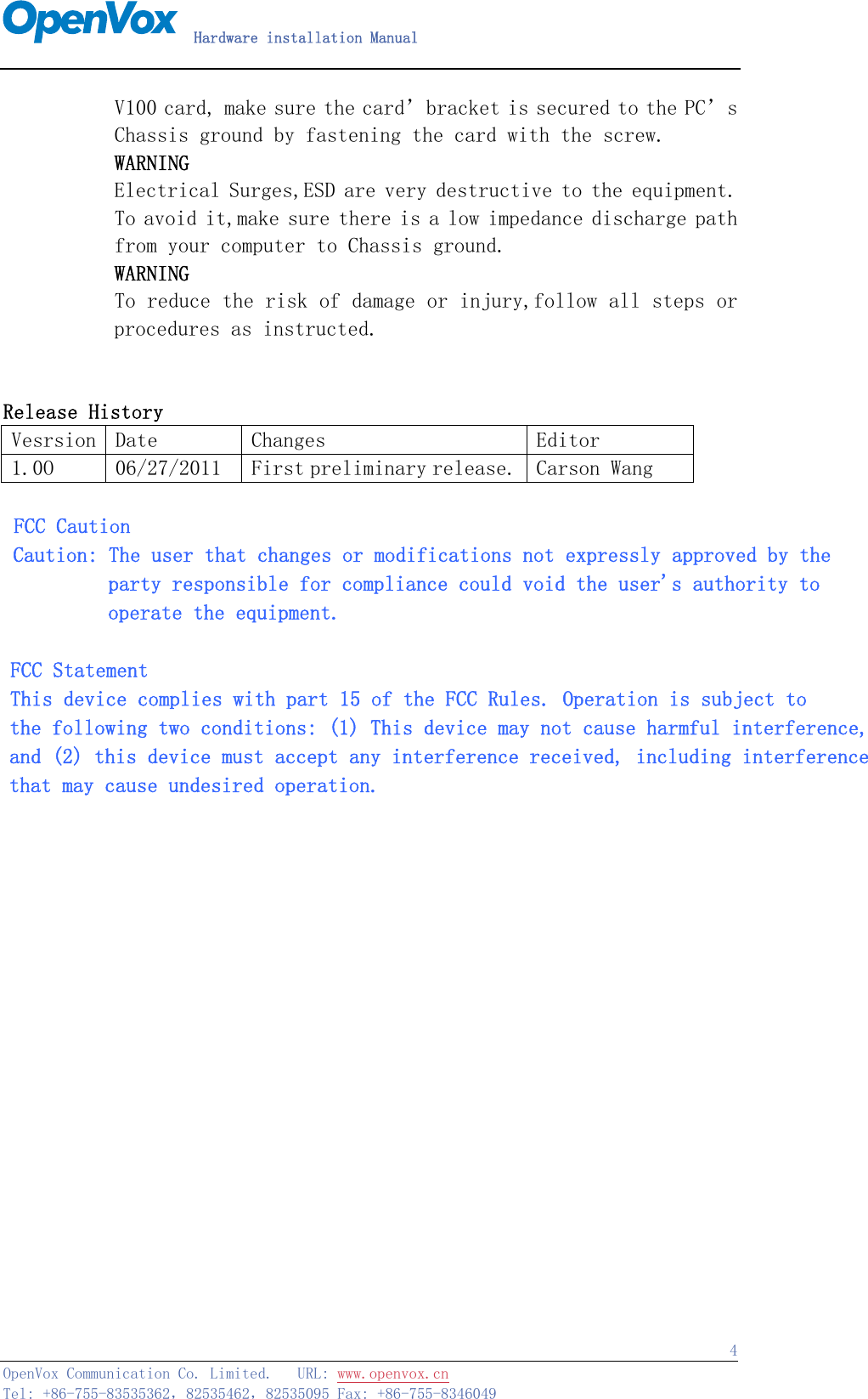   Hardware installation Manual   OpenVox Communication Co. Limited.   URL: www.openvox.cn   Tel: +86-755-83535362，82535462，82535095 Fax: +86-755-8346049  4       V100 card, make sure the card’bracket is secured to the PC’s        Chassis ground by fastening the card with the screw.        WARNING        Electrical Surges,ESD are very destructive to the equipment.        To avoid it,make sure there is a low impedance discharge path        from your computer to Chassis ground.        WARNING        To reduce the risk of damage or injury,follow all steps or procedures as instructed.          Release History Vesrsion  Date  Changes  Editor 1.0O  06/27/2011  First preliminary release. Carson Wang   FCC Caution Caution: The user that changes or modifications not expressly approved by the           party responsible for compliance could void the user&apos;s authority to           operate the equipment.  FCC Statement This device complies with part 15 of the FCC Rules. Operation is subject to  the following two conditions: (1) This device may not cause harmful interference, and (2) this device must accept any interference received, including interference that may cause undesired operation.                             
