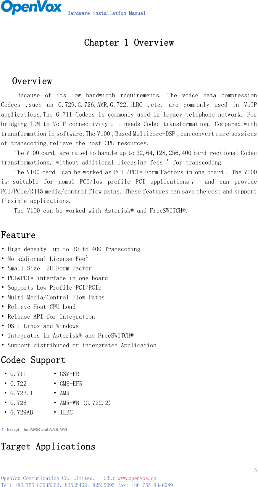   Hardware installation Manual   OpenVox Communication Co. Limited.   URL: www.openvox.cn   Tel: +86-755-83535362，82535462，82535095 Fax: +86-755-8346049  5Chapter 1 Overview     Overview Because  of  its  low  bandwidth  requirements,  The  voice  data  compression Codecs  ,such  as  G.729,G.726,AMR,G.722,iLBC  ,etc.  are  commonly  used  in  VoIP applications.The G.711 Codecs is commonly used in legacy telephone network. For bridging TDM to VoIP connectivity ,it needs Codec transformation. Compared with transformation in software,The V100 ,Based Multicore-DSP ,can convert more sessions of transcoding,relieve the host CPU resources. The V100 card, are rated to handle up to 32,64,128,256,400 bi-directional Codec transformations, without additional licensing fees １ for transcoding.  The V100 card  can be worked as PCI /PCIe Form Factors in one board . The V100 is  suitable  for  nomal  PCI/low  profile  PCI  applications ，   and  can  provide PCI/PCIe/RJ45 media/control flow paths. These features can save the cost and support flexible applications.     The V100 can be worked with Asterisk® and FreeSWITCH®.  Feature  • High density  up to 30 to 400 Transcoding  • No addionnal License Fee１ • Small Size  2U Form Factor • PCI&amp;PCIe interface in one board • Supports Low Profile PCI/PCIe • Multi Media/Control Flow Paths • Relieve Host CPU Load • Release API for Integration • OS : Linux and Windows  • Integrates in Asterisk® and FreeSWITCH® • Support distributed or intergrated Application Codec Support • G.711         • GSM-FR • G.722         • GMS-EFR • G.722.1       • AMR • G.726         • AMR-WB (G.722.2) • G.729AB       • iLBC   １ Except  for AMR and ANR-WB Target Applications 