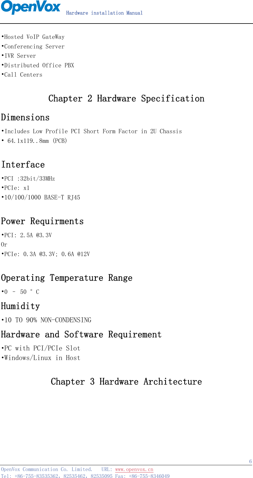   Hardware installation Manual   OpenVox Communication Co. Limited.   URL: www.openvox.cn   Tel: +86-755-83535362，82535462，82535095 Fax: +86-755-8346049  6•Hosted VoIP GateWay •Conferencing Server •IVR Server •Distributed Office PBX •Call Centers  Chapter 2 Hardware Specification Dimensions •Includes Low Profile PCI Short Form Factor in 2U Chassis • 64.1x119..8mm (PCB)  Interface •PCI :32bit/33MHz •PCIe: x1 •10/100/1000 BASE-T RJ45    Power Requirments •PCI: 2.5A @3.3V Or •PCIe: 0.3A @3.3V; 0.6A @12V  Operating Temperature Range •0 – 50 °C Humidity •10 TO 90% NON-CONDENSING Hardware and Software Requirement  •PC with PCI/PCIe Slot •Windows/Linux in Host  Chapter 3 Hardware Architecture 