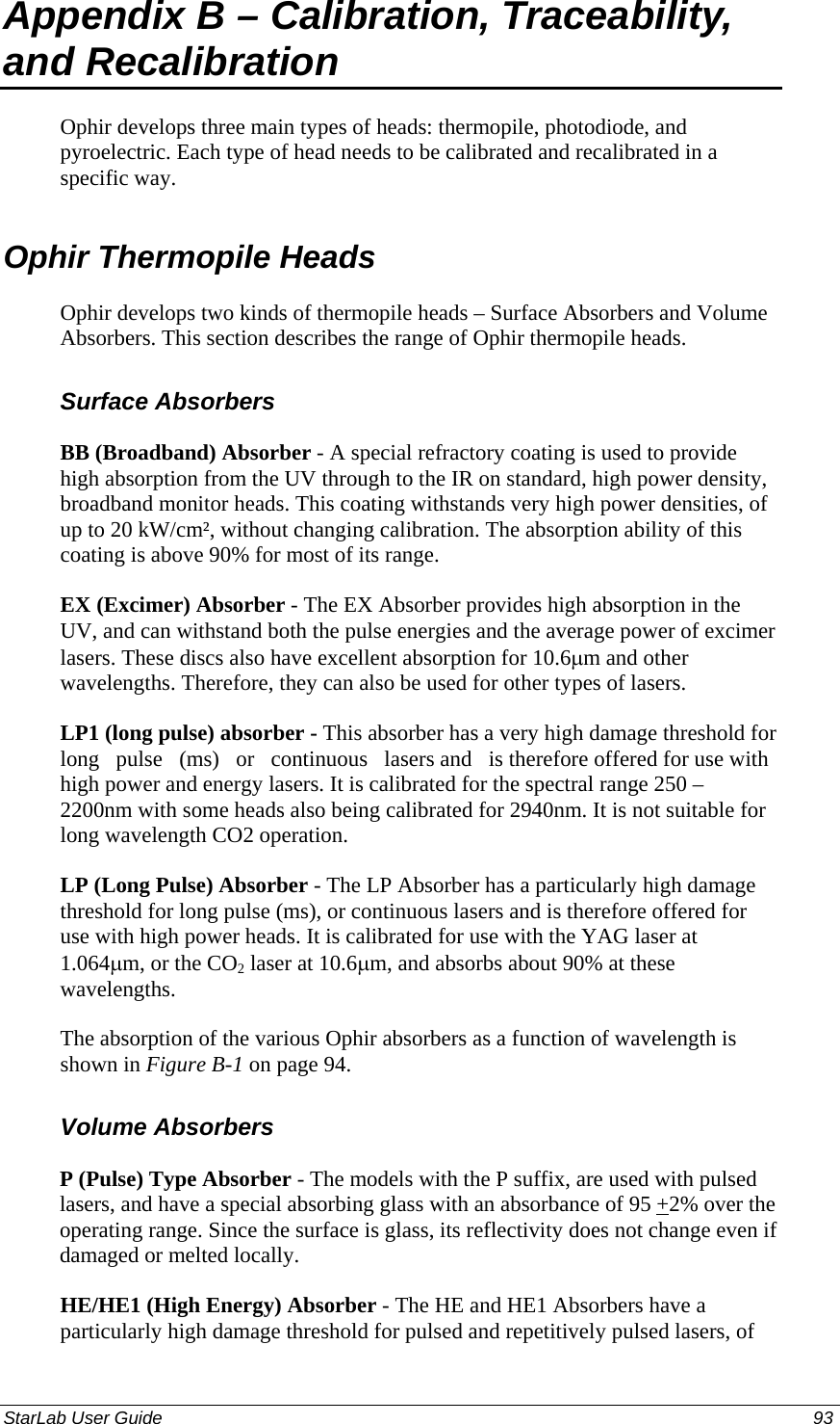  Appendix B – Calibration, Traceability, and Recalibration Ophir develops three main types of heads: thermopile, photodiode, and pyroelectric. Each type of head needs to be calibrated and recalibrated in a specific way. Ophir Thermopile Heads  Ophir develops two kinds of thermopile heads – Surface Absorbers and Volume Absorbers. This section describes the range of Ophir thermopile heads. Surface Absorbers BB (Broadband) Absorber - A special refractory coating is used to provide high absorption from the UV through to the IR on standard, high power density, broadband monitor heads. This coating withstands very high power densities, of up to 20 kW/cm², without changing calibration. The absorption ability of this coating is above 90% for most of its range.  EX (Excimer) Absorber - The EX Absorber provides high absorption in the UV, and can withstand both the pulse energies and the average power of excimer lasers. These discs also have excellent absorption for 10.6µm and other wavelengths. Therefore, they can also be used for other types of lasers.  LP1 (long pulse) absorber - This absorber has a very high damage threshold for   long   pulse   (ms)   or   continuous   lasers and   is therefore offered for use with high power and energy lasers. It is calibrated for the spectral range 250 – 2200nm with some heads also being calibrated for 2940nm. It is not suitable for long wavelength CO2 operation. LP (Long Pulse) Absorber - The LP Absorber has a particularly high damage threshold for long pulse (ms), or continuous lasers and is therefore offered for use with high power heads. It is calibrated for use with the YAG laser at 1.064µm, or the CO2 laser at 10.6µm, and absorbs about 90% at these wavelengths.  The absorption of the various Ophir absorbers as a function of wavelength is shown in Figure B-1 on page 94. Volume Absorbers P (Pulse) Type Absorber - The models with the P suffix, are used with pulsed lasers, and have a special absorbing glass with an absorbance of 95 +2% over the operating range. Since the surface is glass, its reflectivity does not change even if damaged or melted locally. HE/HE1 (High Energy) Absorber - The HE and HE1 Absorbers have a particularly high damage threshold for pulsed and repetitively pulsed lasers, of StarLab User Guide  93 
