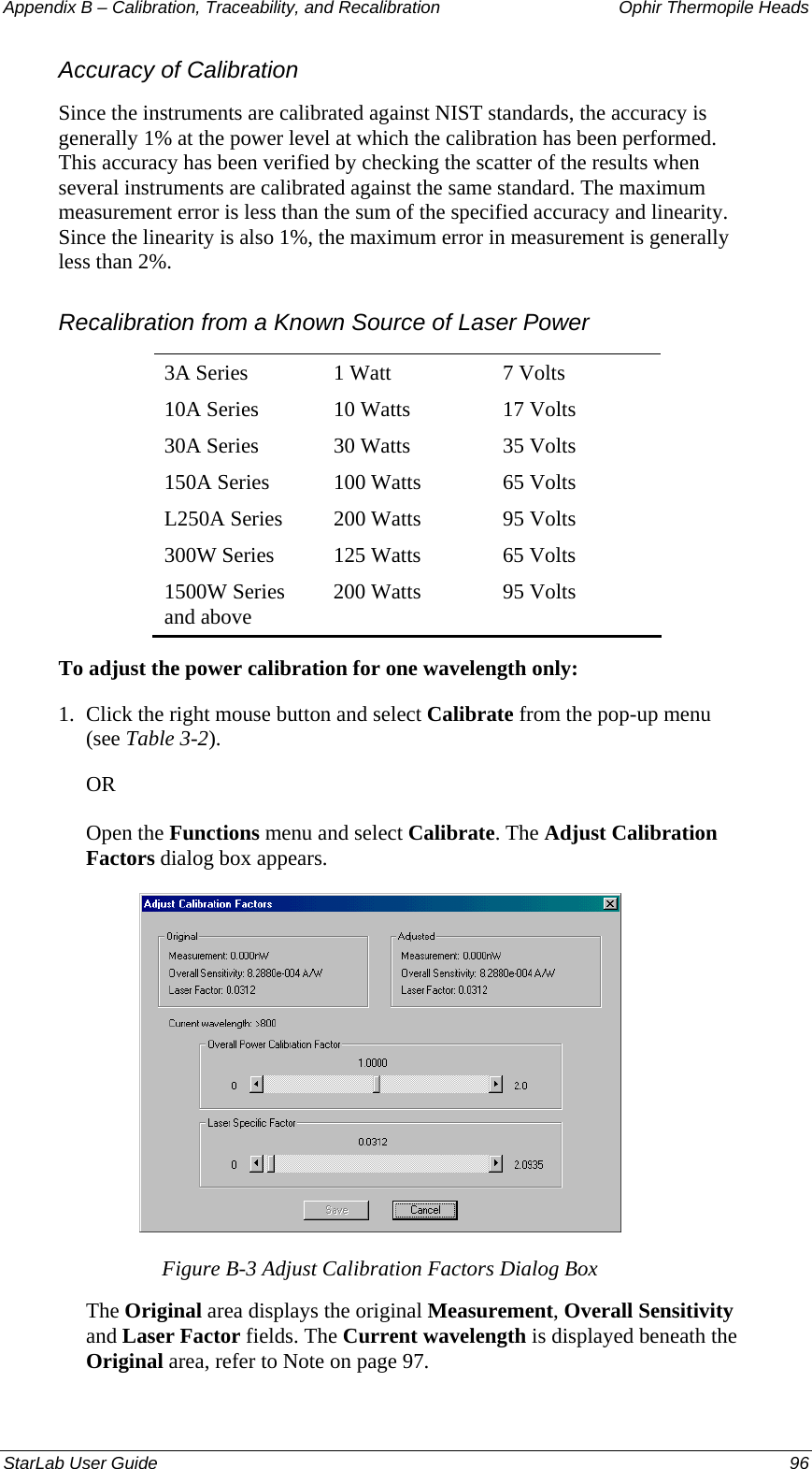 Appendix B – Calibration, Traceability, and Recalibration   Ophir Thermopile Heads Accuracy of Calibration Since the instruments are calibrated against NIST standards, the accuracy is generally 1% at the power level at which the calibration has been performed. This accuracy has been verified by checking the scatter of the results when several instruments are calibrated against the same standard. The maximum measurement error is less than the sum of the specified accuracy and linearity. Since the linearity is also 1%, the maximum error in measurement is generally less than 2%. Recalibration from a Known Source of Laser Power 3A Series  1 Watt  7 Volts 10A Series  10 Watts  17 Volts 30A Series  30 Watts  35 Volts 150A Series  100 Watts  65 Volts L250A Series  200 Watts  95 Volts 300W Series  125 Watts  65 Volts 1500W Series and above  200 Watts  95 Volts To adjust the power calibration for one wavelength only: 1.  Click the right mouse button and select Calibrate from the pop-up menu (see Table 3-2). OR Open the Functions menu and select Calibrate. The Adjust Calibration Factors dialog box appears.  Figure B-3 Adjust Calibration Factors Dialog Box The Original area displays the original Measurement, Overall Sensitivity and Laser Factor fields. The Current wavelength is displayed beneath the Original area, refer to Note on page 97. StarLab User Guide  96 