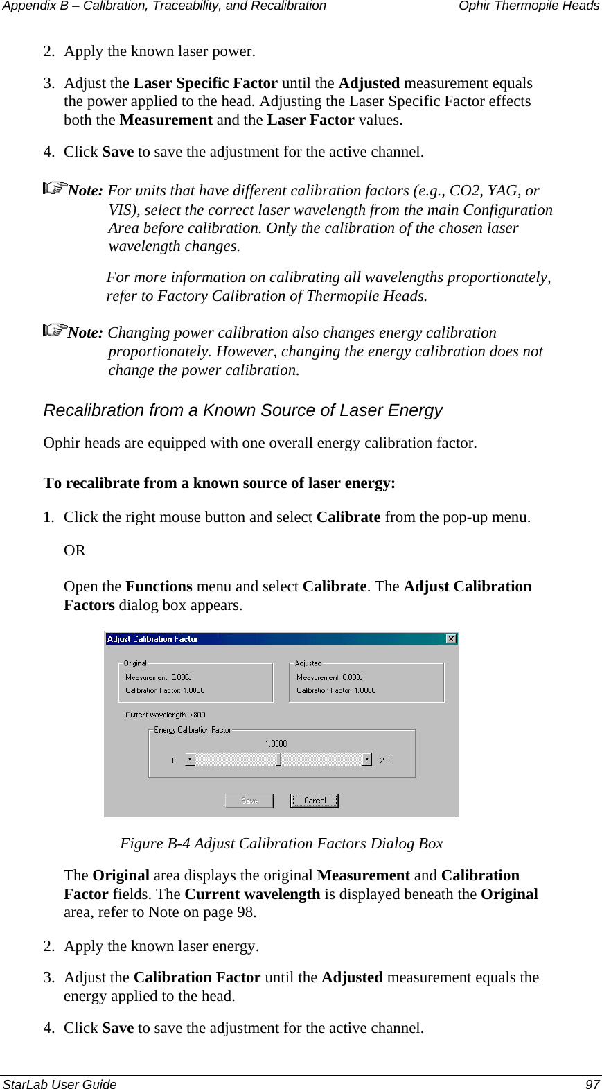 Appendix B – Calibration, Traceability, and Recalibration   Ophir Thermopile Heads 2.  Apply the known laser power. 3.  Adjust the Laser Specific Factor until the Adjusted measurement equals the power applied to the head. Adjusting the Laser Specific Factor effects both the Measurement and the Laser Factor values. 4.  Click Save to save the adjustment for the active channel. Note: For units that have different calibration factors (e.g., CO2, YAG, or VIS), select the correct laser wavelength from the main Configuration Area before calibration. Only the calibration of the chosen laser wavelength changes. For more information on calibrating all wavelengths proportionately, refer to Factory Calibration of Thermopile Heads. Note: Changing power calibration also changes energy calibration proportionately. However, changing the energy calibration does not change the power calibration. Recalibration from a Known Source of Laser Energy Ophir heads are equipped with one overall energy calibration factor. To recalibrate from a known source of laser energy: 1.  Click the right mouse button and select Calibrate from the pop-up menu.  OR Open the Functions menu and select Calibrate. The Adjust Calibration Factors dialog box appears.  Figure B-4 Adjust Calibration Factors Dialog Box The Original area displays the original Measurement and Calibration Factor fields. The Current wavelength is displayed beneath the Original area, refer to Note on page 98. 2.  Apply the known laser energy. 3.  Adjust the Calibration Factor until the Adjusted measurement equals the energy applied to the head.  4.  Click Save to save the adjustment for the active channel. StarLab User Guide  97 